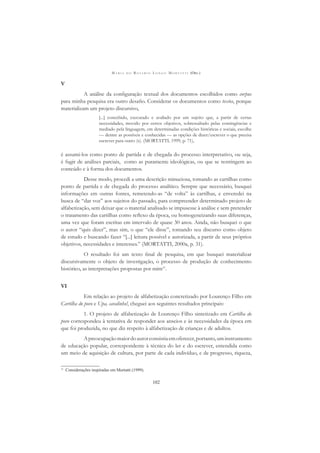 M A R I A D O R O S Á R I O L O N G O M O R T A T T I (ORG.)
102
V
A análise da conﬁguração textual dos documentos escolhidos como corpus
para minha pesquisa era outro desaﬁo. Considerar os documentos como textos, porque
materializam um projeto discursivo,
[...] concebido, executado e avaliado por um sujeito que, a partir de certas
necessidades, movido por certos objetivos, sobressaltado pelas contingências e
mediado pela linguagem, em determinadas condições históricas e sociais, escolhe
— dentre as possíveis e conhecidas — as opções de dizer/escrever o que precisa
escrever para outro (s). (MORTATTI, 1999, p. 71),
é assumi-los como ponto de partida e de chegada do processo interpretativo, ou seja,
é fugir de análises parciais, como as puramente ideológicas, ou que se restringem ao
conteúdo e à forma dos documentos.
Desse modo, procedi a uma descrição minuciosa, tomando as cartilhas como
ponto de partida e de chegada do processo analítico. Sempre que necessário, busquei
informações em outras fontes, remetendo-as “de volta” às cartilhas, e enveredei na
busca de “dar voz” aos sujeitos do passado, para compreender determinado projeto de
alfabetização, sem deixar que o material analisado se impusesse à análise e sem pretender
o tratamento das cartilhas como reﬂexo da época, ou homogeneizando suas diferenças,
uma vez que foram escritas em intervalo de quase 30 anos. Ainda, não busquei o que
o autor “quis dizer”, mas sim, o que “ele disse”, tomando seu discurso como objeto
de estudo e buscando fazer “[...] leitura possível e autorizada, a partir de seus próprios
objetivos, necessidades e interesses.” (MORTATTI, 2000a, p. 31).
O resultado foi um texto ﬁnal de pesquisa, em que busquei materializar
discursivamente o objeto de investigação, o processo de produção de conhecimento
histórico, as interpretações propostas por mim11
.
VI
Em relação ao projeto de alfabetização concretizado por Lourenço Filho em
Cartilha do povo e Upa, cavalinho!, cheguei aos seguintes resultados principais:
1. O projeto de alfabetização de Lourenço Filho sintetizado em Cartilha do
povo correspondeu à tentativa de responder aos anseios e às necessidades da época em
que foi produzida, no que diz respeito à alfabetização de crianças e de adultos.
Apreocupaçãomaiordoautorconsistiaemoferecer,portanto,uminstrumento
de educação popular, correspondente à técnica do ler e do escrever, entendida como
um meio de aquisição de cultura, por parte de cada indivíduo, e de progresso, riqueza,
11
Considerações inspiradas em Mortatti (1999).
 
