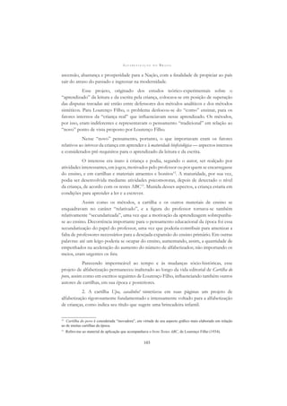 A L F A B E T I Z A Ç Ã O N O B R A S I L
103
ascensão, abastança e prosperidade para a Nação, com a ﬁnalidade de propiciar ao país
sair do atraso do passado e ingressar na modernidade.
Esse projeto, originado dos estudos teórico-experimentais sobre o
“aprendizado” da leitura e da escrita pela criança, colocava-se em posição de superação
das disputas travadas até então entre defensores dos métodos analíticos e dos métodos
sintéticos. Para Lourenço Filho, o problema deslocou-se do “como” ensinar, para os
fatores internos da “criança real” que inﬂuenciavam nesse aprendizado. Os métodos,
por isso, eram indiferentes e representavam o pensamento “tradicional” em relação ao
“novo” ponto de vista proposto por Lourenço Filho.
Nesse “novo” pensamento, portanto, o que importavam eram os fatores
relativos ao interesse da criança em aprender e à maturidade bioﬁsiológica — aspectos internos
e considerados pré-requisitos para o aprendizado da leitura e da escrita.
O interesse era inato à criança e podia, segundo o autor, ser realçado por
atividades interessantes, em jogos, motivados pelo professor ou por quem se encarregasse
do ensino, e em cartilhas e materiais atraentes e bonitos12
. A maturidade, por sua vez,
podia ser desenvolvida mediante atividades psicomotoras, depois de detectado o nível
da criança, de acordo com os testes ABC13
. Munida desses aspectos, a criança estaria em
condições para aprender a ler e a escrever.
Assim como os métodos, a cartilha e os outros materiais de ensino se
enquadravam no caráter “relativado”, e a ﬁgura do professor tornava-se também
relativamente “secundarizada”, uma vez que a motivação da aprendizagem sobrepunha-
se ao ensino. Decorrência importante para o pensamento educacional da época foi essa
secundarização do papel do professor, uma vez que poderia contribuir para amenizar a
falta de professores necessários para a desejada expansão do ensino primário. Em outras
palavras: até um leigo poderia se ocupar do ensino, aumentando, assim, a quantidade de
empenhados na aceleração do aumento do número de alfabetizados; não importando os
meios, eram urgentes os ﬁns.
Parecendo impermeável ao tempo e às mudanças sócio-históricas, esse
projeto de alfabetização permaneceu inalterado ao longo da vida editorial de Cartilha do
povo, assim como em escritos seguintes de Lourenço Filho, inﬂuenciando também outros
autores de cartilhas, em sua época e posteriores.
2. A cartilha Upa, cavalinho! sintetizou em suas páginas um projeto de
alfabetização rigorosamente fundamentado e intensamente voltado para a alfabetização
de crianças, como indica seu título que sugere uma brincadeira infantil.
12
Cartilha do povo é considerada “inovadora”, em virtude de seu aspecto gráﬁco mais elaborado em relação
ao de muitas cartilhas da época.
13
Reﬁro-me ao material de aplicação que acompanhava o livro Testes ABC, de Lourenço Filho (1934).
 