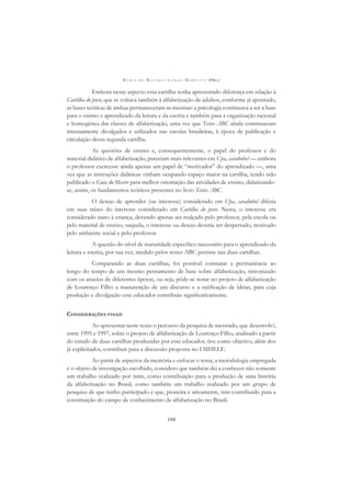 M A R I A D O R O S Á R I O L O N G O M O R T A T T I (ORG.)
104
Embora nesse aspecto essa cartilha tenha apresentado diferença em relação à
Cartilha do povo, que se voltava também à alfabetização de adultos, conforme já apontado,
as bases teóricas de ambas permaneceram as mesmas: a psicologia continuava a ser a base
para o ensino e aprendizado da leitura e da escrita e também para a organização racional
e homogênea das classes de alfabetização, uma vez que Testes ABC ainda continuavam
intensamente divulgados e utilizados nas escolas brasileiras, à época de publicação e
circulação dessa segunda cartilha.
As questões de ensino e, consequentemente, o papel do professor e do
material didático de alfabetização, pareciam mais relevantes em Upa, cavalinho! — embora
o professor exercesse ainda apenas um papel de “motivador” do aprendizado —, uma
vez que as instruções didáticas vinham ocupando espaço maior na cartilha, tendo sido
publicado o Guia do Mestre para melhor orientação das atividades de ensino, didatizando-
se, assim, os fundamentos teóricos presentes no livro Testes ABC.
O desejo de aprender (ou interesse) considerado em Upa, cavalinho! diferia
em suas raízes do interesse considerado em Cartilha do povo. Nesta, o interesse era
considerado inato à criança, devendo apenas ser realçado pelo professor, pela escola ou
pelo material de ensino; naquela, o interesse ou desejo deveria ser despertado, motivado
pelo ambiente social e pelo professor.
A questão do nível de maturidade especíﬁco necessário para o aprendizado da
leitura e escrita, por sua vez, medido pelos testes ABC persiste nas duas cartilhas.
Comparando as duas cartilhas, foi possível constatar a permanência ao
longo do tempo de um mesmo pensamento de base sobre alfabetização, sintonizado
com os anseios de diferentes épocas, ou seja, pôde-se notar no projeto de alfabetização
de Lourenço Filho a manutenção de um discurso e a ratiﬁcação de ideias, para cuja
produção e divulgação esse educador contribuiu signiﬁcativamente.
CONSIDERAÇÕES FINAIS
Ao apresentar neste texto o percurso da pesquisa de mestrado, que desenvolvi,
entre 1995 e 1997, sobre o projeto de alfabetização de Lourenço Filho, analisado a partir
do estudo de duas cartilhas produzidas por esse educador, tive como objetivo, além dos
já explicitados, contribuir para a discussão proposta no I SIHELE.
Ao partir de aspectos da memória e enfocar o tema, a metodologia empregada
e o objeto de investigação escolhido, considero que também dei a conhecer não somente
um trabalho realizado por mim, como contribuição para a produção de uma história
da alfabetização no Brasil, como também um trabalho realizado por um grupo de
pesquisa de que tenho participado e que, pioneira e ativamente, tem contribuído para a
constituição do campo de conhecimento da alfabetização no Brasil.
 