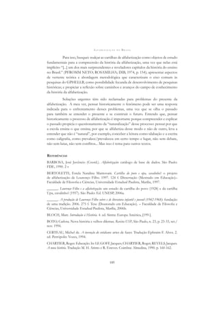 A L F A B E T I Z A Ç Ã O N O B R A S I L
105
Para isso, busquei: realçar as cartilhas de alfabetização como objetos de estudo
fundamentais para a compreensão da história da alfabetização, uma vez que nelas está
implícito “[...] um dos mais surpreendentes e reveladores capítulos da história do ensino
no Brasil.” (PFROMM NETO; ROSAMILHA; DIB, 1974, p. 154); apresentar aspectos
de vertente teórica e abordagem metodológica que caracterizam o eixo comum às
pesquisas do GPHELLB, como possibilidade fecunda de desenvolvimento de pesquisas
históricas; e propiciar a reﬂexão sobre caminhos e avanços do campo de conhecimento
da história da alfabetização.
Soluções urgentes têm sido reclamadas para problemas do presente da
alfabetização. A meu ver, pensar historicamente o fenômeno pode ser uma resposta
indicada para o enfrentamento desses problemas, uma vez que se olha o passado
para também se entender o presente e se construir o futuro. Entendo que, pensar
historicamente o processo de alfabetização é importante porque compreender e explicar
o passado propicia o questionamento da “naturalização” desse processo: pensar por que
a escola ensina o que ensina; por que se alfabetiza desse modo e não de outro, leva a
entender que não é “natural”, por exemplo, conceber a leitura como silabação e a escrita
como caligraﬁa, como prevalece/prevaleceu em certo tempo e lugar, não sem debate,
não sem lutas, não sem conﬂitos... Mas isso é tema para outros textos.
REFERÊNCIAS
BARBOSA, José Juvêncio (Coord.). Alfabetização: catálogo de base de dados. São Paulo:
FDE, 1990. 2 v
BERTOLETTI, Estela Natalina Mantovani. Cartilha do povo e upa, cavalinho!: o projeto
de alfabetização de Lourenço Filho. 1997. 124 f. Dissertação (Mestrado em Educação)–
Faculdade de Filosoﬁa e Ciências, Universidade Estadual Paulista, Marília, 1997.
______. Lourenço Filho e a alfabetização: um estudo de cartilha do povo (1928) e da cartilha
Upa, cavalinho! (1957). São Paulo: Ed. UNESP, 2006a.
______. A produção de Lourenço Filho sobre e de literatura infantil e juvenil (1942-1968): fundação
de uma tradição. 2006. 275 f. Tese (Doutorado em Educação). – Faculdade de Filosoﬁa e
Ciências, Universidade Estadual Paulista, Marília, 2006b.
BLOCH, Marc. Introdução à História. 4. ed. Sintra: Europa América, [199-].
BOTO, Carlota. Nova história e velhos dilemas. Revista USP, São Paulo, n. 23, p. 23-33, set./
nov. 1994.
CERTEAU, Michel de. A invenção do cotidiano: artes de fazer. Tradução Ephraim F. Alves. 2.
ed. Petrópolis: Vozes, 1994.
CHARTIER, Roger. Educação. In: LE GOFF, Jacques; CHARTIER, Roger; REVELS, Jacques.
A nova história. Tradução M. H. Arinto e R. Esteves. Coimbra: Almedina, 1990. p. 160-162.
 