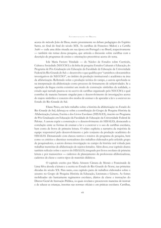 A L F A B E T I Z A Ç Ã O N O B R A S I L
vii
acerca do método João de Deus, muito proeminente no debate pedagógico do Espírito
Santo, no ﬁnal do ﬁnal do século XIX. As cartilhas de Francisco Midosi e a Cartilha
Sodré — cada uma delas situada em sua época em Portugal e no Brasil, respectivamente
— também são temas dessa pesquisa, que articula a discussão sobre cartilhas com a
descrição de programas de ensino e orientações prescritivas acerca do tema.
Iole Maria Faviero Trindade — do Núcleo de Estudos sobre Currículo,
Cultura e Sociedade (NECCSO) e da linha de pesquisa Estudos Culturais e Educação, do
Programa de Pós-Graduação em Educação da Faculdade de Educação da Universidade
Federal do Rio Grande do Sul— desenvolve o que qualiﬁca por “caminhos e descaminhos
investigativos do NECCSO”, no âmbito da produção institucional e acadêmica na área
da alfabetização. Reﬂetindo sobre a produção teórica do campo, a autora aprofunda-se
na interpretação da alfabetização como processo de ﬁrmamento de subjetividades. Se a
aquisição da língua escrita constitui um modo de construção simbólica da realidade, o
estudo aqui narrado pautou-se no acervo de cartilhas organizado pelo NECCSO, o qual
contribui de maneira bastante singular para o desenvolvimento de investigações acerca
do trajeto simbólico e concreto dos modos de ensinar e de aprender a ler e a escrever no
Estado do Rio Grande do Sul.
Eliane Peres, em belo trabalho sobre a história da alfabetização no Estado do
Rio Grande do Sul, debruça-se sobre a contribuição do Grupo de Pesquisa História da
Alfabetização, Leitura, Escrita e dos Livros Escolares (HISALES), inscrito no Programa
de Pós-Graduação em Educação da Faculdade de Educação da Universidade Federal de
Pelotas. A autora expõe a construção e o desenvolvimento do HISALES, destacando a
correlação entre as formas de ensinar a ler e a escrever e o uso de cartilhas escolares,
bem como de livros de primeira leitura. O relato explicita a narrativa da trajetória da
equipe responsável pelo desenvolvimento e pelo conjunto da produção acadêmica do
HISALES. Demarcando com clareza rastros e roteiros do programa de pesquisa, bem
como os critérios e diretrizes norteadores dos trabalhos elaborados pelo referido grupo
de pesquisadores, a autora destaca investigação no campo da história oral voltada para
trabalhar memórias de alfabetização de sujeitos letrados. Além disso, esse capítulo abarca
também reﬂexão sobre o acervo do HISALES, integrado por livros escolares de primeira
leitura e por manuscritos — cadernos de planejamento de professoras alfabetizadoras,
cadernos de classe e outros tipos de materiais didáticos.
O capítulo escrito por Maria Arisnete Câmara de Morais e Francinaide de
Lima Silva aborda a leitura e a escrita no Estado do Rio Grande do Norte, nas primeiras
décadas do século XX. Para tanto, esse capítulo parte de trabalhos elaborados sobre o
assunto no Grupo de Pesquisa História da Educação, Literatura e Gênero. As fontes
mobilizadas são basicamente regimentos escolares, diários de classe e instruções do
Diretor Geral de Instrução Pública, os quais revelam e prescrevem maneiras de instruir
e de educar as crianças, inscritas nas normas oﬁciais e em práticas escolares. Cartilhas,
 