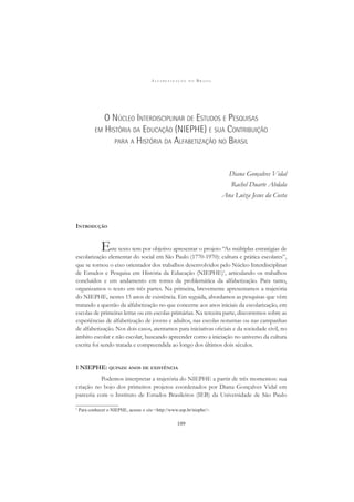 A L F A B E T I Z A Ç Ã O N O B R A S I L
109
O NÚCLEO INTERDISCIPLINAR DE ESTUDOS E PESQUISAS
EM HISTÓRIA DA EDUCAÇÃO (NIEPHE) E SUA CONTRIBUIÇÃO
PARA A HISTÓRIA DA ALFABETIZAÇÃO NO BRASIL
Diana Gonçalves Vidal
Rachel Duarte Abdala
Ana Luiza Jesus da Costa
INTRODUÇÃO
Este texto tem por objetivo apresentar o projeto “As múltiplas estratégias de
escolarização elementar do social em São Paulo (1770-1970): cultura e prática escolares”,
que se tornou o eixo orientador dos trabalhos desenvolvidos pelo Núcleo Interdisciplinar
de Estudos e Pesquisa em História da Educação (NIEPHE)1
, articulando os trabalhos
concluídos e em andamento em torno da problemática da alfabetização. Para tanto,
organizamos o texto em três partes. Na primeira, brevemente apresentamos a trajetória
do NIEPHE, nestes 15 anos de existência. Em seguida, abordamos as pesquisas que vêm
tratando a questão da alfabetização no que concerne aos anos iniciais da escolarização, em
escolas de primeiras letras ou em escolas primárias. Na terceira parte, discorremos sobre as
experiências de alfabetização de jovens e adultos, nas escolas noturnas ou nas campanhas
de alfabetização. Nos dois casos, atentamos para iniciativas oﬁciais e da sociedade civil, no
âmbito escolar e não escolar, buscando apreender como a iniciação no universo da cultura
escrita foi sendo tratada e compreendida ao longo dos últimos dois séculos.
1 NIEPHE: QUINZE ANOS DE EXISTÊNCIA
Podemos interpretar a trajetória do NIEPHE a partir de três momentos: sua
criação no bojo dos primeiros projetos coordenados por Diana Gonçalves Vidal em
parceria com o Instituto de Estudos Brasileiros (IEB) da Universidade de São Paulo
1
Para conhecer o NIEPHE, acesse o site <http://www.usp.br/niephe/>.
 