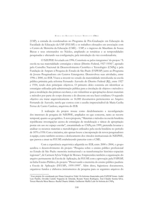 M A R I A D O R O S Á R I O L O N G O M O R T A T T I (ORG.)
110
(USP); a entrada da coordenadora no Programa de Pós-Graduação em Educação da
Faculdade de Educação da USP (FEUSP) e os trabalhos efetuados em associação com
o Centro de Memória da Educação (CME) - USP; e o ingresso de Maurilane de Souza
Biccas e seus orientandos no Núcleo, ampliando as temáticas e as temporalidades
pesquisadas e alterando sua conﬁguração, pela introdução da vice-coordenadoria.
O NIEPHE foi criado em 1996. Constituía-se pelos integrantes2
do projeto “A
escola na sua materialidade: estratégias e táticas (Distrito Federal, 1927-1930)”, apoiado
pelo Conselho Nacional de Desenvolvimento Cientíﬁco e Tecnológico (CNPq) e pela
Fundação de Amparo à Pesquisa do Estado de São Paulo (FAPESP) junto ao Programa
de Jovens Pesquisadores em Centros Emergentes. Desenvolveu suas atividades, entre
1996 e 2000, no IEB. Visava a investir no estudo da materialidade introduzida na escola
pública primária pela reforma Fernando Azevedo do Distrito Federal (RJ), entre 1927
e 1930, tendo dois principais objetivos. O primeiro deles consistia em identiﬁcar as
estratégias utilizadas pela administração pública para a circulação de objetos e métodos e
para a modelação das práticas escolares, e em vislumbrar as apropriações desses materiais
e métodos por parte do corpo docente e do discente em seu fazer cotidiano. O segundo
objetivo era tratar arquivisticamente os 16.000 documentos pertencentes ao Arquivo
Fernando de Azevedo, tarefa que contou com o auxílio imprescindível de Maria Cecília
Ferraz de Castro Cardoso, arquivista do IEB.
A realização do projeto trouxe como desdobramento a reconﬁguração
dos interesses de pesquisa do NIEPHE, ampliados no que concerne, tanto ao recorte
temporal, quanto ao geográﬁco. A nova proposta, “Materiais e métodos na escola brasileira
republicana: investigações acerca de estratégias de modelização e táticas de apropriação
postas em uso no espaço escolar”, encaminhada ao CNPq em 1999, pretendia levantar e
analisar os recursos materiais e metodológicos utilizados pela escola brasileira no período
de 1870 a 1930. Com a iniciativa, não apenas houve a incorporação de novos pesquisadores
à equipe, como também ocorreu o deslocamento dos vínculos institucionais do NIEPHE,
que passou a atuar na FEUSP, estabelecendo parcerias com o CME.
Com a experiência arquivística adquirida no IEB, entre 2000 e 2004, o grupo
auxiliou o desenvolvimento do projeto “Pesquisa sobre o ensino público proﬁssional
no Estado de São Paulo: memória institucional e as transformações histórico-espaciais
regionais”, de Carmem Sylvia Vidigal de Moraes. Empreendeu também a organização do
arquivo permanente da Escola de Aplicação, da FEUSP, com a aprovação pela FAPESP,
na linha Ensino Público, do projeto “Preservando a memória do ensino público paulista:
a Escola de Aplicação (FEUSP), 1959-1999”. Além disso, higienizou documentos,
organizou fundos e elaborou instrumentos de pesquisa para os seguintes arquivos do
2
Esse projeto foi coordenado por Diana Gonçalves Vidal. Os bolsistas ﬁnanciados pela FAPESP foram: André
Luiz Paulilo, Osvaldo Camilo Nogueira de Almeida, Rosane Nunes Rodrigues, José Cláudio Sooma Silva,
Tereza Marcela Meza Baeza e Rachel Duarte Abdala. Guilherme Maffei Leão foi bolsista do CNPq.
 