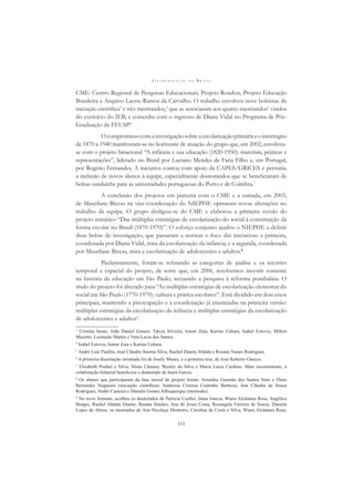 A L F A B E T I Z A Ç Ã O N O B R A S I L
111
CME: Centro Regional de Pesquisas Educacionais, Projeto Rondon, Projeto Educação
Brasileira e Arquivo Laerte Ramos de Carvalho. O trabalho envolveu nove bolsistas de
iniciação cientíﬁca3
e três mestrandos,4
que se associaram aos quatro mestrandos5
vindos
do exercício do IEB, e coincidiu com o ingresso de Diana Vidal no Programa de Pós-
Graduação da FEUSP.6
Ocompromissocomainvestigaçãosobreaescolarizaçãoprimáriaeointerregno
de 1870 a 1940 mantiveram-se no horizonte de atuação do grupo que, em 2002, envolveu-
se com o projeto binacional “A infância e sua educação (1820-1950): materiais, práticas e
representações”, liderado no Brasil por Luciano Mendes de Faria Filho e, em Portugal,
por Rogério Fernandes. A iniciativa contou com apoio da CAPES/GRICES e permitiu
a inclusão de novos alunos à equipe, especialmente doutorandos que se beneﬁciaram de
bolsas-sanduíche para as universidades portuguesas do Porto e de Coimbra.7
A conclusão dos projetos em parceria com o CME e a entrada, em 2003,
de Maurilane Biccas na vice-coordenação do NIEPHE operaram novas alterações no
trabalho da equipe. O grupo desligou-se do CME e elaborou a primeira versão do
projeto temático “Das múltiplas estratégias de escolarização do social à constituição da
forma escolar no Brasil (1870-1970)”. O esforço conjunto ajudou o NIEPHE a deﬁnir
duas linhas de investigação, que passaram a nortear o foco das iniciativas: a primeira,
coordenada por Diana Vidal, trata da escolarização da infância; e a segunda, coordenada
por Maurilane Biccas, mira a escolarização de adolescentes e adultos.8
Paulatinamente, foram-se reﬁnando as categorias de análise e os recortes
temporal e espacial do projeto, de sorte que, em 2006, resolvemos investir somente
na história da educação em São Paulo, recuando a pesquisa à reforma pombalina. O
título do projeto foi alterado para “As múltiplas estratégias de escolarização elementar do
social em São Paulo (1770-1970): cultura e prática escolares”. Está dividido em dois eixos
principais, mantendo a preocupação e a coordenação já enunciadas na primeira versão:
múltiplas estratégias da escolarização da infância e múltiplas estratégias da escolarização
de adolescentes e adultos9
.
3
Cristina Inoue, João Daniel Gomes, Tárcia Silveira, Iomar Zaia, Karina Uehara, Isabel Esteves, Milton
Mazetto, Leonardo Mattes e Vera Lucia dos Santos.
4
Isabel Esteves, Iomar Zaia e Karina Uehara.
5
André Luiz Paulilo, José Cláudio Sooma Silva, Rachel Duarte Abdala e Rosane Nunes Rodrigues.
6
A primeira dissertação orientada foi de Josely Muniz, e a primeira tese, de José Roberto Gnecco.
7
Elizabeth Poubel e Silva; Sônia Câmara; Wesley da Silva e Maria Luiza Cardoso. Mais recentemente, a
colaboração bilateral beneﬁciou o doutorado de Inara Garcia.
8
Os alunos que participaram da fase inicial do projeto foram: Aristides Gusmão dos Santos Neto e Thais
Bernardes Nogueira (iniciação cientíﬁca); Andressa Cristina Coutinho Barboza, Ana Cláudia de Sousa
Rodrigues, André Carazza e Daniela Gomes Albuquerque (mestrado).
9
No novo formato, acolheu os doutorados de Patrícia Coelho, Inara Garcia, Wiara Alcântara Rosa, Angélica
Borges, Rachel Abdala Duarte, Renata Simões, Ana de Jesus Costa, Rosangela Ferreira de Souza, Daniela
Lopes de Abreu; os mestrados de Ana Nicolaça Monteiro, Carolina da Costa e Silva, Wiara Alcântara Rosa,
 