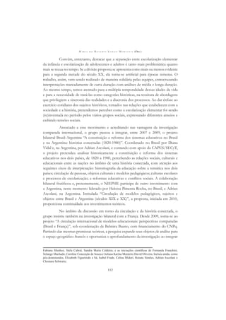 M A R I A D O R O S Á R I O L O N G O M O R T A T T I (ORG.)
112
Convém, entretanto, destacar que a separação entre escolarização elementar
da infância e escolarização de adolescentes e adultos é tanto mais problemática quanto
mais se recua no tempo. Se a divisão proposta se apresenta como mais ou menos evidente
para a segunda metade do século XX, ela torna-se artiﬁcial para épocas remotas. O
trabalho, assim, vem sendo realizado de maneira solidária pelas equipes, entrecruzando
interpretações marcadamente de curta duração com análises de média e longa duração.
Ao mesmo tempo, temos atentado para a múltipla temporalidade dessas idades da vida
e para a necessidade de tratá-las como categorias históricas, na tessitura de abordagens
que privilegiem a sincronia das realidades e a diacronia dos processos. Ao dar ênfase ao
exercício cotidiano dos sujeitos históricos, tomados nas relações que estabelecem com a
sociedade e a história, pretendemos perceber como a escolarização elementar foi sendo
(re)inventada no período pelos vários grupos sociais, expressando diferentes anseios e
exibindo tensões sociais.
Associado a esse movimento e acreditando nas vantagens da investigação
comparada internacional, o grupo passou a integrar, entre 2007 e 2009, o projeto
bilateral Brasil-Argentina “A constituição e reforma dos sistemas educativos no Brasil
e na Argentina: histórias conectadas (1820-1980)”. Coordenado no Brasil por Diana
Vidal e, na Argentina, por Adrian Ascolani, e contando com apoio da CAPES/SECyT,
o projeto pretendeu analisar historicamente a constituição e reforma dos sistemas
educativos nos dois países, de 1820 a 1980, percebendo as relações sociais, culturais e
educacionais entre as nações no âmbito de uma história conectada, com atenção aos
seguintes eixos de interpretação: historiograﬁa da educação sobre a temática nos dois
países; circulação de pessoas, objetos culturais e modelos pedagógicos; culturas escolares
e processos de escolarização; e reformas educativas e conﬂitos sociais. A colaboração
bilateral frutiﬁcou e, presentemente, o NIEPHE participa de outro investimento com
a Argentina, neste momento liderado por Heloisa Pimenta Rocha, no Brasil, e Adrian
Ascolani, na Argentina. Intitulada “Circulação de modelos pedagógicos, sujeitos e
objetos entre Brasil e Argentina (séculos XIX e XX)”, a proposta, iniciada em 2010,
proporciona continuidade aos investimentos teóricos.
No âmbito da discussão em torno da circulação e da história conectada, o
grupo insistiu também na investigação bilateral com a França. Desde 2009, soma-se ao
projeto “A circulação internacional de modelos educacionais: perspectivas comparadas
(Brasil e França)”, sob coordenação de Belmira Bueno, com ﬁnanciamento do CNPq.
Partindo das mesmas premissas teóricas, a pesquisa expande seus objetos de análise para
o espaço geográﬁco francês e oportuniza o aprofundamento da investigação ao integrar
Fabiana Munhoz, Stela Cabral, Sandra Maria Caldeira; e as iniciações cientíﬁcas de Fernanda Franchini,
Solange Machado, Caroline Conceição de Souza e Juliana Karina Monteiro David Oliveira. Incluiu ainda, como
pós-doutorandos, Elizabeth Figueiredo e Sá, Isabel Frade, Celina Midori, Renata Simões, Adrian Ascolani e
Cleonara Schwartz.
 