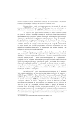 A L F A B E T I Z A Ç Ã O N O B R A S I L
113
os vários pontos do circuito internacional de trânsito de sujeitos, objetos e modelos na
construção das múltiplas estratégias de escolarização em São Paulo.
Nesse período, o grupo passou a contar com a participação de mais uma
docente da FEUSP, Maria Ângela Borges Salvadori, que ingressou na instituição em
2008. Os novos investimentos do NIEPHE beneﬁciaram-se de sua colaboração.
Ao longo dos seus quinze anos de existência, o grupo constituiu-se como
um fórum de estudos e discussões em torno de problemáticas no campo da história
da educação. Temos realizado, de maneira sistemática, quinzenalmente, encontros que
visam trocar experiências de pesquisa entre os professores e os alunos de graduação e
pós-graduação que participam do Núcleo, por meio de discussões de seus projetos e
relatórios de pesquisa. Além disso, são realizados seminários de texto, na perspectiva de
atender às demandas de formação teórico-metodológica da equipe. O funcionamento
do grupo também tem acolhido pesquisadores nacionais e internacionais, que vêm
promovendo importante intercâmbio, ao apresentarem suas próprias pesquisas e ao
dialogarem com as desenvolvidas pela equipe.
O fôlego do grupo tem permitido a realização de alguns eventos. Em julho de
2005, promovemos o I Encontro de Arquivos Escolares e Museus Escolares, ocorrido na
FEUSP, que teve como objetivos reunir, socializar e discutir os trabalhos em andamento
sobre essa temática no país. O evento contou com a presença de 177 participantes e
apresentação de 37 trabalhos. Sua organização decorreu do compromisso reiterado do
NIEPHE com a discussão acerca da política de guarda e preservação de documentos e
objetos sobre a educação brasileira10
— evidenciado nas diversas atuações em arquivos e
centros de memória efetuadas desde 1996 — e teve por perspectiva permitir a integração
das diferentes experiências arquivísticas e museológicas desenvolvidas por historiadores
da educação brasileiros e estrangeiros.
Em julho de 2007, fomos responsáveis pelo acolhimento do IV Seminário
Inter-grupos, uma iniciativa de cinco grupos de pesquisas em história da educação: o
NIEPHE, ligado à FEUSP; o Grupo de Estudos e Pesquisas em História da Educação
(GEPHE), da Universidade Federal de Minas Gerais; o Grupo de Estudos e Pesquisas
em Cultura e Educação (GEPCE), da Universidade Estadual Paulista, campus de
Araraquara; o Núcleo de Ensino e Pesquisa em História da Educação (NEPHE),
da Universidade do Estado do Rio de Janeiro; e o Programa de Pós-Graduação em
Educação (PPGE), da Universidade Federal do Paraná. O objetivo do seminário foi
congregar alunos de iniciação cientíﬁca, mestrado e doutorado, de forma a entretecer
pesquisas e procedimentos de investigação, além de socializar trabalhos em andamento
e permitir a visita a centros de documentação e memória, arquivos, bibliotecas e museus,
tendo em vista a troca de experiências e o aprimoramento da investigação cientíﬁca.
10
O investimento incluiu os mestrados de Jacy Barletta e Iomar Barbosa Zaia.
 