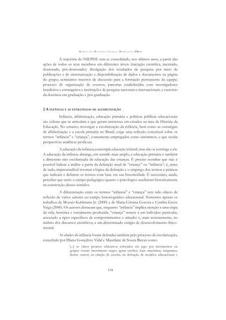 M A R I A D O R O S Á R I O L O N G O M O R T A T T I (ORG.)
114
A trajetória do NIEPHE tem-se consolidado, nos últimos anos, a partir das
ações de todos os seus membros em diferentes níveis (iniciação cientíﬁca, mestrado,
doutorado, pós-doutorado): divulgação dos resultados de pesquisa por meio de
publicações e de sistematização e disponibilização de dados e documentos na página
do grupo; seminários internos de discussão para a formação permanente da equipe;
processo de organização de eventos; parcerias estabelecidas com investigadores
brasileiros e estrangeiros e instituições de pesquisa nacionais e internacionais; e exercício
da docência em graduação e pós-graduação.
2 A INFÂNCIA E AS ESTRATÉGIAS DE ALFABETIZAÇÃO
Infância, alfabetização, educação primária e políticas públicas educacionais
são esferas que se articulam e que geram interesses em estudos na área de História da
Educação. No entanto, investigar a escolarização da infância, bem como as estratégias
de alfabetização e a escola primária no Brasil, exige uma reﬂexão conceitual sobre os
termos “infância” e “criança”, comumente empregados como sinônimos, o que oculta
perspectivas analíticas profícuas.
A educação da infância contempla educação infantil, mas não se restringe a ela.
A educação da infância abrange, em sentido mais amplo, a educação primária e também
a dimensão não escolarizada da educação das crianças. É preciso ressaltar que não é
possível balizar a análise a partir da deﬁnição atual de “criança” ou “infância”; é, antes
de tudo, imprescindível retomar a lógica da deﬁnição e o emprego dos termos e práticas
que indicam e deﬁnem os termos com base em sua historicidade. É necessário, ainda,
perceber que tanto o campo pedagógico quanto o psicológico auxiliaram historicamente
na construção desses sentidos.
A diferenciação entre os termos “infância” e “criança” tem sido objeto de
reﬂexão de vários autores no campo historiográﬁco educacional. Tomemos apenas os
trabalhos de Moysés Kuhlmann Jr. (2000) e de Maria Cristina Gouvêa e Cynthia Greve
Veiga (2000). Os autores destacam que, enquanto “infância” implica atenção a uma etapa
da vida, histórica e socialmente produzida, “criança” remete a um individuo particular,
associado a tipos especíﬁcos de comportamentos e atitudes e, mais recentemente, no
âmbito dos discursos cientíﬁcos, a um determinado estágio de desenvolvimento físico-
mental.
As idades da infância foram deﬁnidas também pelo processo de escolarização,
concebido por Diana Gonçalves Vidal e Maurilane de Souza Biccas como:
[...] os vários projetos educativos colocados em jogo por movimentos ou
grupos sociais (movimento negro, igreja católica, lojas maçônicas, imigrantes,
dentre outros) na criação de escolas, na deﬁnição de modelos educacionais e
 