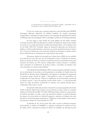 A L F A B E T I Z A Ç Ã O N O B R A S I L
115
no funcionamento de iniciativas em permanente diálogo e negociação com os
investimentos sociais. (VIDAL; BICCAS, 2008, p. 28).
É com esse escopo que os projetos propostos e desenvolvidos pelo NIEPHE
interrogam diferentes dimensões da infância brasileira. Os estudos procuraram
compreender a constituição de representações e da construção de signiﬁcados da infância
no Brasil por meio de investigação sobre as estratégias e práticas de escolarização primária.
No que tange os anos iniciais da escola pública em São Paulo, Caroline
Conceição de Souza (2007) problematizou as idades da infância na relação com as idades
da escola, em seu estudo de iniciação cientíﬁca denominado Idades e cores da infância escolar
em São Paulo: 1840-1870. Tomando mapas de frequência elaborados por professores
públicos, a bolsista pôde identiﬁcar a presença, nas escolas de primeiras letras, de alunos
de 5 a 16 anos, revelando que nesse momento inicial da escolarização os critérios etários
pouco inﬂuenciavam na composição do corpo discente das escolas.
Movimento similar foi executado por Cristina Inoue (2006) em seu trabalho
de conclusão de curso. Por meio de um levantamento sobre o Seminário de Santana,
desde sua criação em 1825 até a saída de seu primeiro professor de primeiras letras, João
Francisco dos Santos, em 1831, buscou compreender a cultura material e o cotidiano
dessa instituição de recolhimento de meninos pobres e desvalidos do Império; bem
como desenhar os contornos dessa infância.
Ana Cláudia de Sousa Rodrigues (2007) com preocupação semelhante estudou,
em sua dissertação de mestrado, a escola graduada no município de Espírito Santo do
Pinhal/SP, nas décadas iniciais da República, investigando as estratégias de organização
do primeiro grupo escolar da cidade e interrogando-se sobre as características de
composição do corpo discente. Utilizou-se amplamente de documentação encontrada
no arquivo escolar — livros de matrícula e ponto, dentre outros —, o que lhe permitiu
traçar um mapa da infância escolarizada no período, com especial atenção para a
composição etária, étnica e sexual.
Em período ainda mais recuado e circunscrito ao espaço geográﬁco do Estado
do Rio de Janeiro, Maria Luiza Cardoso, na tese Educação de crianças e jovens nas Academias
Militares do Conde de Resende (RJ: 1792-1801) (2009) pretendeu conhecer as características
da infância desvalida, ao avaliar a ação das instituições militares na proﬁssionalização
da criança e do jovem pobre na América Portuguesa e adentrar ao cotidiano das aulas,
fazendo uso de documentação inexplorada, o “Mappa dos nomes, idades e observaçoens
dos alumnos”, datado de 31 de dezembro de 1798.
As décadas de 20 e 30 do século XX, sobre as quais as primeiras pesquisas
desenvolvidas no âmbito do NIEPHE se voltaram, constituem-se também em foco
de análise sobre a educação da infância no Brasil. Os trabalhos de mestrado de José
 