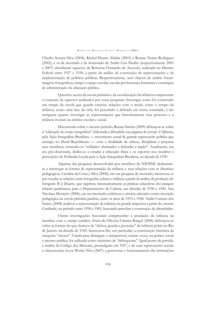 M A R I A D O R O S Á R I O L O N G O M O R T A T T I (ORG.)
116
Cláudio Sooma Silva (2004), Rachel Duarte Abdala (2003) e Rosane Nunes Rodrigues
(2002), e os de mestrado e de doutorado de André Luiz Paulilo (respectivamente 2001
e 2007) abordaram aspectos da Reforma Fernando de Azevedo, realizada no Distrito
Federal entre 1927 e 1930, a partir da análise da construção de representações e da
implementação de políticas públicas. Respectivamente, seus objetos de análise foram:
imagens fotográﬁcas, tempo e espaço escolar, escolas proﬁssionais femininas e estratégias
de administração da educação pública.
Questões acerca da escola primária e da escolarização da infância compuseram
o conjunto de aspectos analisados por essas pesquisas. Investigar como foi construído
um tempo da escola que guarda estreitas relações com o modo como o tempo da
infância, como uma fase da vida, foi percebido e deﬁnido em nossa sociedade, é tão
instigante quanto investigar as representações que historicamente esse processo e a
infância tiveram no âmbito escolar e social.
Discorrendo sobre o mesmo período, Renata Simões (2009) debruçou-se sobre
a “educação do corpo integralista” elaborada e difundida, nas páginas do jornal A Offensiva,
pela Ação Integralista Brasileira — movimento social de grande repercussão política que
emergiu no Brasil Republicano — com a ﬁnalidade de educar, disciplinar e preparar
seus membros, tornando-os “soldados obstinados a defender a nação”. Atualmente, em
seu pós-doutorado, dedica-se a estudar a educação física e os esportes nos modelos e
prescrições de Hollanda Loyola para a Ação Integralista Brasileira, na década de 1930.
Algumas das pesquisas desenvolvidas por membros do NIEPHE dedicaram-
se a interrogar as formas de representação da infância e suas relações com as diretrizes
pedagógicas. Carolina da Costa e Silva (2008), em sua pesquisa de mestrado, interessou-se
por estudar as relações entre fotograﬁa, cultura e infância a partir da análise da produção do
fotógrafo B. J. Duarte, que registrou sistematicamente as práticas educativas dos parques
infantis paulistanos para o Departamento de Cultura, nas décadas de 1930 e 1940. Ana
Nicolaça Monteiro (2006), em seu mestrado, enfatizou o cinema educativo como inovação
pedagógica na escola primária paulista, entre os anos de 1933 e 1944. André Carazza dos
Santos (2008) analisou a representação da infância na grande imprensa a partir do encarte
Gurilândia, no período entre 1958 e 1965, buscando perceber a construção de identidades.
Outras investigações buscaram compreender a produção da infância na
interface com o campo jurídico. Sônia de Oliveira Câmara Rangel (2006) debruçou-se
sobre as formas do que chamou de “defesa, guarda e proteção” da infância pobre no Rio
de Janeiro na década de 1920. Interessou-lhe, em particular, a constituição histórica da
categoria “menor”. Criada para distinguir o inimputável, muitas vezes, na prática social
e mesmo jurídica, foi utilizada como sinônimo de “delinquente”. Igual ponto de partida,
a análise do Código dos Menores, promulgado em 1927, e de suas repercussões sociais
e educacionais, levou Wesley Silva (2007) a perscrutar o funcionamento das instituições
 