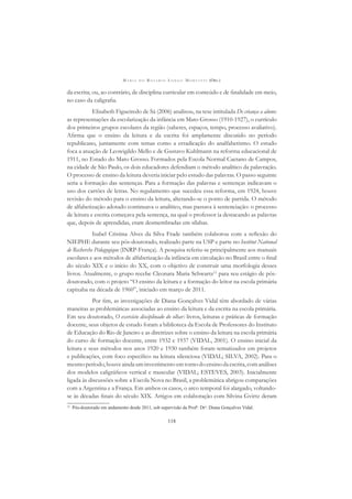 M A R I A D O R O S Á R I O L O N G O M O R T A T T I (ORG.)
118
da escrita; ou, ao contrário, de disciplina curricular em conteúdo e de ﬁnalidade em meio,
no caso da caligraﬁa.
Elisabeth Figueiredo de Sá (2006) analisou, na tese intitulada De criança a aluno:
as representações da escolarização da infância em Mato Grosso (1910-1927), o currículo
dos primeiros grupos escolares da região (saberes, espaços, tempo, processo avaliativo).
Aﬁrma que o ensino da leitura e da escrita foi amplamente discutido no período
republicano, juntamente com temas como a erradicação do analfabetismo. O estudo
foca a atuação de Leowigildo Mello e de Gustavo Kuhlmann na reforma educacional de
1911, no Estado do Mato Grosso. Formados pela Escola Normal Caetano de Campos,
na cidade de São Paulo, os dois educadores defendiam o método analítico da palavração.
O processo de ensino da leitura deveria iniciar pelo estudo das palavras. O passo seguinte
seria a formação das sentenças. Para a formação das palavras e sentenças indicavam o
uso dos cartões de letras. No regulamento que sucedeu essa reforma, em 1924, houve
revisão do método para o ensino da leitura, alterando-se o ponto de partida. O método
de alfabetização adotado continuava o analítico, mas passava à sentenciação: o processo
de leitura e escrita começava pela sentença, na qual o professor ia destacando as palavras
que, depois de aprendidas, eram desmembradas em sílabas.
Isabel Cristina Alves da Silva Frade também colaborou com a reﬂexão do
NIEPHE durante seu pós-doutorado, realizado parte na USP e parte no Institut National
de Recherche Pédagogique (INRP-França). A pesquisa referiu-se principalmente aos manuais
escolares e aos métodos de alfabetização da infância em circulação no Brasil entre o ﬁnal
do século XIX e o início do XX, com o objetivo de construir uma morfologia desses
livros. Atualmente, o grupo recebe Cleonara Maria Schwartz12
para seu estágio de pós-
doutorado, com o projeto “O ensino da leitura e a formação do leitor na escola primária
capixaba na década de 1960”, iniciado em março de 2011.
Por ﬁm, as investigações de Diana Gonçalves Vidal têm abordado de várias
maneiras as problemáticas associadas ao ensino da leitura e da escrita na escola primária.
Em seu doutorado, O exercício disciplinado do olhar: livros, leituras e práticas de formação
docente, seus objetos de estudo foram a biblioteca da Escola de Professores do Instituto
de Educação do Rio de Janeiro e as diretrizes sobre o ensino da leitura na escola primária
do curso de formação docente, entre 1932 e 1937 (VIDAL, 2001). O ensino inicial da
leitura e seus métodos nos anos 1920 e 1930 também foram tematizados em projetos
e publicações, com foco especíﬁco na leitura silenciosa (VIDAL; SILVA, 2002). Para o
mesmoperíodo,houveaindauminvestimentoemtornodoensinodaescrita,comanálises
dos modelos caligráﬁcos vertical e muscular (VIDAL; ESTEVES, 2003). Inicialmente
ligada às discussões sobre a Escola Nova no Brasil, a problemática abrigou comparações
com a Argentina e a França. Em ambos os casos, o arco temporal foi alargado, voltando-
se às décadas ﬁnais do século XIX. Artigos em colaboração com Silvina Gvirtz deram
12
Pós-doutorado em andamento desde 2011, sob supervisão da Profa
. Dra
. Diana Gonçalves Vidal.
 