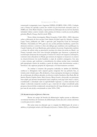 A L F A B E T I Z A Ç Ã O N O B R A S I L
119
concretude à comparação com a Argentina (VIDAL; GVIRTZ, 1998 e 1999). A relação
com a França foi operada a partir dos estudos de pós-doutorado efetuados junto ao
INRP, com Anne-Marie Chartier, e repercutiram na elaboração da tese de livre-docência
intitulada Culturas escolares: estudos sobre práticas de leitura e escrita na escola pública
primária (Brasil e França, ﬁnal do século XIX).
Nessa última investigação, Diana Gonçalves Vidal (2004 e 2005) discorreu
sobre a elaboração do livro escolar Contos Infantis, de Julia Lopes de Almeida e Adelina
Lopes Vieira, publicado em 1886 e aprovado pela Inspetoria Geral de Instrucção
Primária e Secundária em 1891, para uso nas escolas primárias brasileiras, a partir dos
elementos internos e externos à obra e do diálogo que estabelece com a publicação La
Comedie Enfantine, de Louis Ratisbonne, pela tradução de poesias. Empreendeu também
o esforço de reﬂetir sobre as prescrições escolares de ensino da escrita no Brasil e na
França, tomando como foco uma inovação pedagógica que fracassou: a proposta de
escolarização elementar da estenograﬁa. O intuito foi colocar sob suspeita as aﬁrmações,
correntes entre educadores no Brasil, que insistem em imputar os insucessos ou atrasos
no desenvolvimento da escola brasileira à cópia de modelos estrangeiros. Em uma
e outra vertente, quis reaﬁrmar o entendimento da cultura escolar como constituída
pela apropriação criativa de modelos, a partir da relação entre determinantes sociais e
históricas e das urgências próprias da organização e do funcionamento escolares.
Ao analisar o conjunto das pesquisas realizadas no âmbito do NIEPHE,
veriﬁca-se a abrangência tanto espacial quanto temporal. Em sua primeira fase, os
estudos eram voltados para o Rio de Janeiro, e hoje as pesquisas investigam as estratégias
de escolarização da infância adotadas em diversos estados brasileiros (São Paulo, Rio de
Janeiro, Paraná, Espírito Santo, Mato Grosso, Minas Gerais), oferecendo um panorama
mais amplo, que permite interpretações mais complexas, num jogo entre macro e micro,
considerando a articulação entre as especiﬁcidades regionais e a esfera nacional. Com
relação à dimensão temporal, ressalta-se que o intervalo de tempo considerado pelas
pesquisas desenvolvidas compreende uma perspectiva de longa duração, pois se estende
por mais de um século, concentrando-se entre 1830 e 1940.
3 A ALFABETIZAÇÃO DE JOVENS E ADULTOS
Pensar um campo da história da alfabetização implica pensar as diferentes
ocorrências históricas do fenômeno da alfabetização. Entre elas está o ensino da leitura
e escrita para jovens e adultos.
Há outras áreas na educação que se ocupam da alfabetização de jovens e
adultos, e as principais seriam a da Educação de Jovens e Adultos (EJA) e a da Educação
 