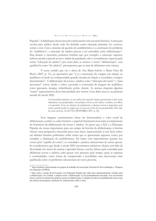 M A R I A D O R O S Á R I O L O N G O M O R T A T T I (ORG.)
120
Popular13
.Adelimitaçãodessasáreasdeconhecimentotemsuarazãohistórica.Aeducação
escolar para adultos desde cedo foi deﬁnida como educação primária: ler, escrever,
contar e crer. Com a emersão da questão do analfabetismo e a construção do problema
do “analfabeto”, a educação de adultos passou a ser entendida como alfabetização14
.
Para ilustrar o raciocínio, podemos lembrar que, por exemplo, a educação superior,
embora atenda à parcela jovem e adulta da população, não é normalmente expressa pelo
termo “educação de adultos”; por outro lado, se usamos o termo “alfabetização”, sem
qualiﬁcá-la como “de adultos”, pressupomos que se trata de alfabetizar uma criança.
É nesse sentido que vai o alerta de Ana Maria Galvão e Maria Clara Di
Pierrô (2007, p. 31), ao apontarem que “[...] a construção do estigma em relação ao
analfabeto só pode ser compreendida quando situada em relação a sociedades e tempos
determinados”. A alfabetização de jovens e adultos como “educação desviante” e “para
desviantes” esteve, desde o início, associada à construção da imagem do analfabeto
como ignorante, incapaz, infantilizado, pobre, doente. As autoras elegeram algumas
“cenas” representativas dessa historicidade dos termos. Uma delas situa-se na primeira
metade do século XIX:
Um fazendeiro paulista ou um senhor de engenho baiano, pertencente à elite rural,
administra sua propriedade, comercializa escravos, dá ordens à mulher, aos ﬁlhos
e à parentela. Vota nas eleições do parlamento e planeja tornar-se deputado, pois
exerce grande poder na região que se situa em torno da sua propriedade. Não sabe
ler nem escrever. (GALVÃO; DI PIERRO, 2007, p. 32).
Essa imagem, extremamente eﬁcaz em desnaturalizar o valor social da
alfabetização, confere ao saber histórico o papel de ferramenta necessária à compreensão
do fenômeno da alfabetização de jovens e adultos. Ao passo que a EJA e a Educação
Popular são temas importantes para um campo da história da alfabetização, a história
oferece uma perspectiva necessária para essas áreas, representando aí um fator crítico
em debates bastante politizados sobre temas que se apresentam urgentes, como, por
exemplo, a eliminação do analfabetismo. Tal crítica vem especialmente quando nos
vemos pelo “espelho do outro”, as sociedades e práticas educacionais de outras épocas.
Se considerarmos que desde o século XIX encontramos iniciativas oﬁciais, sem falar da
diversidade dos meios de ensinar e aprender leitura e escrita, difusos pela sociedade para
alfabetizar jovens e adultos, cabe pensar esse percurso pelo tempo, quais as rupturas
e continuidades, como forma de compreender e possibilitar uma intervenção mais
qualiﬁcada sobre os problemas educacionais de nosso presente.
13
Duas temáticas representadas em grupos de trabalho da Associação Nacional de Pós-Graduação e Pesquisa
em Educação (ANPEd).
14
Hoje, tanto o campo da EJA quanto o da Educação Popular não estão mais majoritariamente voltados para
a alfabetização. Na verdade, o próprio termo “alfabetização” já foi profundamente discutido. Esse movimento
atesta o desenvolvimento das práticas sociais de alfabetização, a redução do índice de analfabetismo, bem como
das práticas de pesquisa e produção de conhecimento sobre o tema.
 
