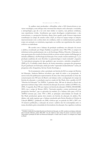 A L F A B E T I Z A Ç Ã O N O B R A S I L
121
As análises mais produzidas e difundidas sobre a EJA desenvolvem-se nos
vieses sociológico, com enfoque mais estrutural das relações entre educação e sociedade,
e antropológico, que dá a ver com mais nitidez os sujeitos, suas práticas cotidianas,
suas experiências vividas. Acreditamos que sejam abordagens complementares e não
concorrentes, e a perspectiva histórica, diante desse quadro, pode fornecer importante
contribuição ao campo de estudos sobre a EJA, ao situar no espaço-tempo as relações
macroestruturais com a esfera micro do cotidiano, onde os condicionamentos ganham
corpo em aceitação ou resistência, negociação ou conﬂito nas experiências dos sujeitos
coletivos ou individuais.
De acordo com o balanço da produção acadêmica em educação de jovens
e adultos, coordenado por Sérgio Haddad, no período entre 1986-1998, os campos de
referência teórica predominantes são os da Sociologia, Política, Filosoﬁa e Educação, só
uma quarta parte dos estudos foi desenvolvida no terreno teórico-prático da Pedagogia (aí
incluída a Didática) e da Psicologia da Educação. Esse estudo conclui também que “[...] a
produção acadêmica de corte ﬁlosóﬁco ou epistemológico é muito reduzida”, enquanto
“[...] prevalecem pesquisas de tipo qualitativo que recorrem a métodos etnográﬁcos”.
(2000, p.11). O trabalho citado abarcou, de forma sistemática, a pesquisa dos programas
de pós-graduação em Educação, ainda que tenha “capturado incidentalmente” outras, de
programas aﬁns (Linguística, Serviço Social, Sociologia...).
No levantamento sobre a produção em história da EJA no campo da História
da Educação, Andressa Barbosa reconhece que ainda há muito a ser pesquisado. A
autora toma três publicações representativas da área: duas obras produzidas no bojo das
comemorações dos 500 anos do Brasil e um balanço sobre a conﬁguração do campo da
história da educação e a produção atual no estado de São Paulo, feito a pedido do GT
“História da Educação” da ANPEd. A primeira obra, 500 anos de educação no Brasil, não
apresenta nenhum artigo sobre a história da educação de jovens e adultos (LOPES et al.,
2000). A segunda, Brasil 500 anos: tópicas em história da educação (VIDAL; HILSDORF,
2001), traz o artigo de Moraes (2001), “Instrução popular e ensino proﬁssional: uma
perspectiva histórica”, que se aproxima da temática. Já o balanço feito para o GT da
ANPEd constata que, entre 1943 e 2003, as principais universidades do Estado de
São Paulo produziram apenas dois estudos em história da educação de adultos. Por
último, vale ainda registrar que o balanço produzido pela Revista Brasileira de História da
Educação (RBHE)15
, publicado em 2008, veriﬁcou que, no período de 2001 a 2007, nos
14 números publicados, a educação de jovens e adultos não foi contemplada entre os
temas abordados pela comunidade de historiadores da educação. Isso signiﬁca e reaﬁrma
15
Periódico criado pela Sociedade Brasileira de História da Educação, em 2001, produziu um balanço elaborado
pela Comissão Editorial, gestão 2005-2007. Um dos objetivos desse artigo foi pensar os diversos aspectos
relacionados à produção do saber em História da Educação e o modo como se marca e se conﬁgura esse campo
no Brasil.
 