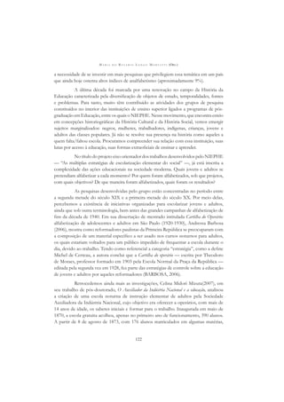 M A R I A D O R O S Á R I O L O N G O M O R T A T T I (ORG.)
122
a necessidade de se investir em mais pesquisas que privilegiem essa temática em um país
que ainda hoje ostenta altos índices de analfabetismo (aproximadamente 9%).
A última década foi marcada por uma renovação no campo da História da
Educação caracterizada pela diversiﬁcação de objetos de estudo, temporalidades, fontes
e problemas. Para tanto, muito têm contribuído as atividades dos grupos de pesquisa
constituídos no interior das instituições de ensino superior ligados a programas de pós-
graduação em Educação, entre os quais o NIEPHE. Nesse movimento, que encontra esteio
em concepções historiográﬁcas da História Cultural e da História Social, vemos emergir
sujeitos marginalizados: negros, mulheres, trabalhadores, indígenas, crianças, jovens e
adultos das classes populares. Já não se resolve sua presença na história como aqueles a
quem falta/faltou escola. Procuramos compreender sua relação com essa instituição, suas
lutas por acesso à educação, suas formas extraoﬁciais de ensinar e aprender.
No título do projeto eixo orientador dos trabalhos desenvolvidos pelo NIEPHE
— “As múltiplas estratégias de escolarização elementar do social” —, já está inscrita a
complexidade das ações educacionais na sociedade moderna. Quais jovens e adultos se
pretendiam alfabetizar a cada momento? Por quem foram alfabetizados, sob que projetos,
com quais objetivos? De que maneira foram alfabetizados, quais foram os resultados?
As pesquisas desenvolvidas pelo grupo estão concentradas no período entre
a segunda metade do século XIX e a primeira metade do século XX. Por meio delas,
percebemos a existência de iniciativas organizadas para escolarizar jovens e adultos,
ainda que sob outra terminologia, bem antes das grandes campanhas de alfabetização de
ﬁns da década de 1940. Em sua dissertação de mestrado intitulada Cartilha do Operário:
alfabetização de adolescentes e adultos em São Paulo (1920-1930), Andressa Barbosa
(2006), mostra como reformadores paulistas da Primeira República se preocuparam com
a composição de um material especíﬁco a ser usado nos cursos noturnos para adultos,
os quais estariam voltados para um público impedido de frequentar a escola durante o
dia, devido ao trabalho. Tendo como referencial a categoria “estratégia”, como a deﬁne
Michel de Certeau, a autora conclui que a Cartilha do operário — escrita por Theodoro
de Moraes, professor formado em 1903 pela Escola Normal da Praça da República —
editada pela segunda vez em 1928, fez parte das estratégias de controle sobre a educação
de jovens e adultos por aqueles reformadores (BARBOSA, 2006).
Retrocedemos ainda mais as investigações, Celina Midori Mizuta(2007), em
seu trabalho de pós-doutorado, O Auxiliador da Indústria Nacional e a educação, analisou
a criação de uma escola noturna de instrução elementar de adultos pela Sociedade
Auxiliadora da Indústria Nacional, cujo objetivo era oferecer a operários, com mais de
14 anos de idade, os saberes iniciais e formar para o trabalho. Inaugurada em maio de
1870, a escola gratuita acolheu, apenas no primeiro ano de funcionamento, 390 alunos.
A partir de 8 de agosto de 1873, com 176 alunos matriculados em algumas matérias,
 