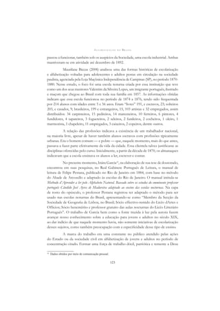 A L F A B E T I Z A Ç Ã O N O B R A S I L
123
passou a funcionar, também sob os auspícios da Sociedade, uma escola industrial. Ambas
mantiveram-se em atividade até dezembro de 1892.
Maurilane Biccas (2008) analisou uma das formas históricas de escolarização
e alfabetização voltadas para adolescentes e adultos postas em circulação na sociedade
paulista, agenciada pela Loja Maçônica Independência de Campinas (SP), no período 1870-
1880. Nesse estudo, o foco foi uma escola noturna criada por essa instituição que teve
como um dos seus mentores Valentim da Silveira Lopes, um imigrante português, ilustrado
e maçom que chegou ao Brasil com toda sua família em 1857. As informações obtidas
indicam que essa escola funcionou no período de 1874 a 1876, tendo sido frequentada
por 214 alunos com idades entre 5 e 56 anos. Eram “livres” 191, e escravos, 23; solteiros
203, e casados, 9; brasileiros, 199 e estrangeiros, 15, 103 artistas e 32 empregados, assim
distribuídos: 34 carpinteiros, 15 pedreiros, 14 marceneiros, 10 ferreiros, 6 pintores, 4
fundidores, 4 sapateiros, 3 fogueteiros, 2 seleiros, 2 funileiros, 2 cocheiros, 1 oleiro, 1
marmorista, 1 chapeleiro, 11 empregados, 3 caixeiros, 2 copeiros, dentre outros.
A relação das proﬁssões indicava a existência de um trabalhador nacional,
na maioria livre, apesar de haver também alunos escravos com proﬁssões tipicamente
urbanas. Era o homem comum — e pobre — que, naquele momento, mais do que antes,
passava a fazer parte efetivamente da vida da cidade. Essa clientela talvez justiﬁcasse as
disciplinas oferecidas pelo curso. Inicialmente, a partir da década de 1870, os almanaques
indicavam que a escola ensinava os alunos a ler, escrever e contar.
No presente momento, Inára Garcia16
, na elaboração de sua tese de doutorado,
encontrou em suas pesquisas, no Real Gabinete Português de Leitura, o manual de
leitura de Felipe Pestana, publicado no Rio de Janeiro em 1884, com base no método
do Abade de Arcozello e adaptado às escolas do Rio de Janeiro. O manual intitula-se
Methodo d’Aprender a ler pelo Alphabeto Natural. Baseado sobre os estudos do emminente professor
português Cândido José Ayres de Madureira adaptado ao ensino das escolas nocturnas. Na capa
de rosto do opúsculo, o professor Pestana registrou ter adaptado o método para ser
usado nas escolas noturnas do Brasil, apresentando-se como “Membro da Secção da
Sociedade de Geograﬁa de Lisboa, no Brasil; Sócio effectivo-remido do Licêo dArtes e
Ofﬁcios; Sócio benemérito e professor gratuito das aulas nocturnas do Licêo Litterário
Português”. O trabalho de Garcia bem como a fonte trazida à luz pela autora fazem
avançar nosso conhecimento sobre a educação para jovens e adultos no século XIX,
ao dar indício de que naquele momento havia, não somente iniciativas de escolarização
desses sujeitos, como também preocupação com a especiﬁcidade desse tipo de ensino.
A marca do trabalho era uma constante no público atendido pelas ações
do Estado ou da sociedade civil em alfabetização de jovens e adultos no período de
concentração citado. Formar uma força de trabalho dócil, patriótica e temente a Deus
16
Dados obtidos por meio de comunicação pessoal.
 