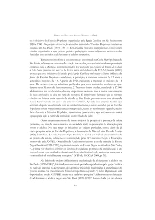 M A R I A D O R O S Á R I O L O N G O M O R T A T T I (ORG.)
124
era o objetivo das Escolas Populares organizadas pela Igreja Católica em São Paulo entre
1910 e 1941. No projeto de iniciação cientíﬁca intitulado “Escolas Populares: iniciativas
católicas em São Paulo (1910 –1941)”, Erika Garcia procurou compreender como foram
criadas, organizadas e que projeto político-pedagógico estava subjacente a essas escolas
fundadas para atender a adolescentes e adultos operários.
Tomando como fonte a documentação encontrada na Cúria Metropolitana de
São Paulo, tal como os estatutos de criação das escolas, atas e relatórios dos responsáveis
enviados para a Diocese, complementados por consulta ao Anuário de Ensino do Estado
de São Paulo presente no acervo de livros raros da biblioteca da FEUSP, Garcia (2007)
aponta que essa iniciativa foi criada pela Igreja Católica em louvor à Santa Infância de
Jesus. As Escolas Populares atenderam, a princípio, a meninos menores de 12 anos e
a meninas menores de 18. A partir de 1918, passaram a priorizar os maiores de 14
anos. De acordo com os relatórios publicados por essa instituição, veriﬁcou-se que,
durante seus 31 anos de funcionamento, 217 turmas foram criadas, atendendo a 17.900
adolescentes, em três horários, diurno, vespertino e noturno, mas a maior concentração
de suas atividades se deu no período noturno. É importante destacar que as turmas
criadas em bairros mais centrais da cidade de São Paulo, portanto com uma demanda
maior, funcionavam em dois e até em três horários. Apoiada nas próprias fontes que
aﬁrmam disputar sua clientela com as escolas libertárias, a autora conclui que as Escolas
Populares teriam representado uma contraposição, tanto ao movimento operário, muito
forte durante a Primeira República, quanto aos protestantes, que encontraram maior
espaço para ação a partir da instituição da liberdade de culto.
Outro aspecto recorrente de nossos objetos de pesquisa é a presença da esfera
particular, ou, dito de outra maneira, da sociedade civil, na promoção da educação para
jovens e adultos. No que tange às iniciativas de origem particular, temos, além da já
citada pesquisa sobre as Escolas Populares, a dissertação de Márcia Luiza Pires de Araújo
(2008). Intitulada A Escola da Frente Negra Brasileira na Cidade de São Paulo deu continuidade
ao projeto da autora, submetido e contemplado pelo IV Concurso Negro e Educação,
promovido pela ANPEd. O trabalho de Araújo mostra como a escola primária da Frente
Negra Brasileira (1931-1937), implantada na sede da Frente Negra, na cidade de São Paulo,
“[...] tinha por objetivos efetivar os direitos de cidadania por meio da escolarização e do
voto, oferecer oportunidades educacionais livres das limitações do racismo, e aumentar a
oportunidade de trabalho para os negros.” (VIDAL; BICCAS, 2008, p. 38).
No âmbito do projeto “Alfabetismo e escolarização de adolescentes e adultos em
SãoPaulo(1870a1940)”,foifeitolevantamentodeperiódicosproduzidospelaIgrejaCatólica
no período imperial, na perspectiva de identiﬁcar iniciativas relacionadas à alfabetização de
pessoas adultas. Foi encontrado na Cúria Metropolitana o jornal O Thabor. Digitalizado, está
disponível no site do NIEPHE. Insere-se aí também a pesquisa “Alfabetismo e escolarização
de adolescentes e adultos negros em São Paulo (1870-1970)”, desenvolvida por três alunos
 