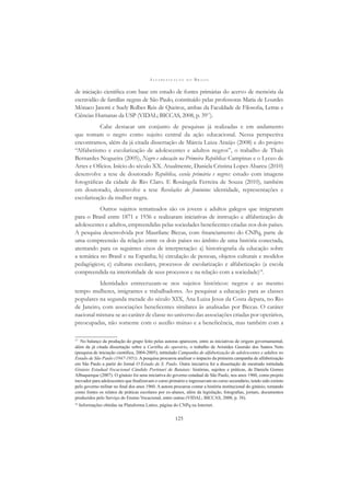 A L F A B E T I Z A Ç Ã O N O B R A S I L
125
de iniciação cientíﬁca com base em estudo de fontes primárias do acervo de memória da
escravidão de famílias negras de São Paulo, constituído pelas professoras Maria de Lourdes
Mônaco Janotti e Suely Rolbes Reis de Queiroz, ambas da Faculdade de Filosoﬁa, Letras e
Ciências Humanas da USP (VIDAL; BICCAS, 2008, p. 3917
).
Cabe destacar um conjunto de pesquisas já realizadas e em andamento
que tomam o negro como sujeito central da ação educacional. Nessa perspectiva
encontramos, além da já citada dissertação de Márcia Luiza Araújo (2008) e do projeto
“Alfabetismo e escolarização de adolescentes e adultos negros”, o trabalho de Thaís
Bernardes Nogueira (2005), Negro e educação na Primeira República: Campinas e o Lyceo de
Artes e Ofícios. Início do século XX. Atualmente, Daniela Cristina Lopes Abareu (2010)
desenvolve a tese de doutorado República, escola primária e negros: estudo com imagens
fotográﬁcas da cidade de Rio Claro. E Rosângela Ferreira de Souza (2010), também
em doutorado, desenvolve a tese Revelações do feminino: identidade, representações e
escolarização da mulher negra.
Outros sujeitos tematizados são os jovens e adultos galegos que imigraram
para o Brasil entre 1871 e 1936 e realizaram iniciativas de instrução e alfabetização de
adolescentes e adultos, empreendidas pelas sociedades beneﬁcentes criadas nos dois países.
A pesquisa desenvolvida por Maurilane Biccas, com ﬁnanciamento do CNPq, parte de
uma compreensão da relação entre os dois países no âmbito de uma história conectada,
atentando para os seguintes eixos de interpretação: a) historiograﬁa da educação sobre
a temática no Brasil e na Espanha; b) circulação de pessoas, objetos culturais e modelos
pedagógicos; c) culturas escolares, processos de escolarização e alfabetização (a escola
compreendida na interioridade de seus processos e na relação com a sociedade)18
.
Identidades entrecruzam-se nos sujeitos históricos: negros e ao mesmo
tempo mulheres, imigrantes e trabalhadores. Ao pesquisar a educação para as classes
populares na segunda metade do século XIX, Ana Luiza Jesus da Costa depara, no Rio
de Janeiro, com associações beneﬁcentes similares às analisadas por Biccas. O caráter
nacional mistura-se ao caráter de classe no universo das associações criadas por operários,
preocupadas, não somente com o auxílio mútuo e a beneﬁcência, mas também com a
17
No balanço da produção do grupo feito pelas autoras aparecem, entre as iniciativas de origem governamental,
além da já citada dissertação sobre a Cartilha do operário, o trabalho de Aristides Gusmão dos Santos Neto
(pesquisa de iniciação cientíﬁca, 2004-2005), intitulado Campanha de alfabetização de adolescentes e adultos no
Estado de São Paulo (1947-1951). A pesquisa procurou analisar o impacto da primeira campanha de alfabetização
em São Paulo a partir do Jornal O Estado de S. Paulo. Outra iniciativa foi a dissertação de mestrado intitulada
Ginásio Estadual Vocacional Cândido Portinari de Batatais: histórias, sujeitos e práticas, de Daniela Gomes
Albuquerque (2007). O ginásio foi uma iniciativa do governo estadual de São Paulo, nos anos 1960, como projeto
inovador para adolescentes que ﬁnalizavam o curso primário e ingressavam no curso secundário, tendo sido extinto
pelo governo militar no ﬁnal dos anos 1960. A autora procurou contar a história institucional do ginásio, tomando
como fontes os relatos de práticas escolares por ex-alunos, além da legislação, fotograﬁas, jornais, documentos
produzidos pelo Serviço do Ensino Vocacional, entre outras (VIDAL; BICCAS, 2008, p. 38).
18
Informações obtidas na Plataforma Lattes, página do CNPq na Internet.
 