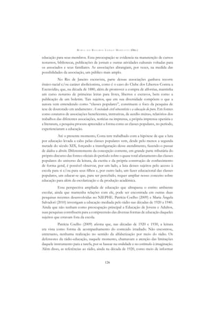 M A R I A D O R O S Á R I O L O N G O M O R T A T T I (ORG.)
126
educação para seus membros. Essa preocupação se evidencia na manutenção de cursos
noturnos, bibliotecas, publicações de jornais e outras atividades culturais voltadas para
os associados e seus familiares. As associações abrangiam, por vezes, na medida das
possibilidades da associação, um público mais amplo.
No Rio de Janeiro escravista, parte dessas associações ganhava recorte
étnico-racial e/ou caráter abolicionista, como é o caso do Clube dos Libertos Contra a
Escravidão, que, na década de 1880, além de promover a compra de alforrias, mantinha
um curso noturno de primeiras letras para livres, libertos e escravos, bem como a
publicação de um boletim. Tais sujeitos, que em sua diversidade compõem o que a
autora vem entendendo como “classes populares”, constituem o foco da pesquisa de
tese de doutorado em andamento: A sociedade civil oitocentista e a educação do povo. Em fontes
como estatutos de associações beneﬁcentes, instrutivas, de auxílio mútuo, relatórios dos
trabalhos das diferentes associações, notícias na imprensa, a própria imprensa operária e
a literatura, a pesquisa procura apreender a forma como as classes populares, no período,
experienciaram a educação.
Até o presente momento, Costa tem trabalhado com a hipótese de que a luta
por educação levada a cabo pelas classes populares vem, desde pelo menos a segunda
metade do século XIX, forçando a transﬁguração desse atendimento, fazendo-o passar
de dádiva a direito. Diferentemente da concepção corrente, em grande parte tributária do
próprio discurso das fontes oﬁciais do período sobre o quase total afastamento das classes
populares do universo da leitura, da escrita e da própria construção de conhecimento
de forma geral, é possível observar, por um lado, a luta desses sujeitos pelo acesso à
escola para si e/ou para seus ﬁlhos e, por outro lado, um fazer educacional das classes
populares, um educar-se que, para ser percebido, requer ampliar nosso conceito sobre
educação para além da escolarização e da produção acadêmica.
Essa perspectiva ampliada de educação que ultrapassa o estrito ambiente
escolar, ainda que mantenha relações com ele, pode ser encontrada em outras duas
pesquisas recentes desenvolvidas no NIEPHE. Patrícia Coelho (2009) e Maria Ângela
Salvadori (2010) investigam a educação mediada pelo rádio nas décadas de 1920 a 1940.
Ainda que não tenham como preocupação principal a Educação de Jovens e Adultos,
suas pesquisas contribuem para a compreensão das diversas formas de educação daqueles
sujeitos que estavam fora da escola.
Patrícia Coelho (2009) aﬁrma que, nas décadas de 1920 e 1930, a leitura
era vista como forma de acompanhamento do conteúdo irradiado. Não encontrou,
entretanto, nenhuma realização no sentido da alfabetização por meio do rádio. Os
defensores da rádio-educação, naquele momento, chamavam a atenção das limitações
daquele instrumento para a tarefa, por se basear na oralidade e no estímulo à imaginação.
Além disso, as referências ao rádio, ainda na década de 1920, como meio de informar
 