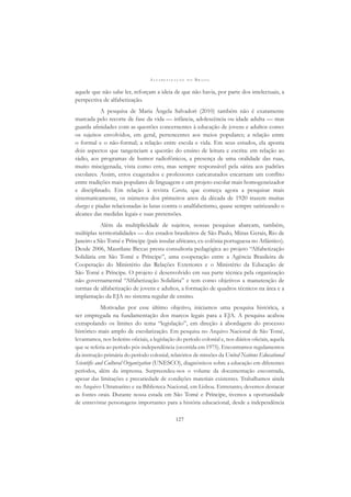 A L F A B E T I Z A Ç Ã O N O B R A S I L
127
aquele que não sabe ler, reforçam a ideia de que não havia, por parte dos intelectuais, a
perspectiva de alfabetização.
A pesquisa de Maria Ângela Salvadori (2010) também não é exatamente
marcada pelo recorte de fase da vida — infância, adolescência ou idade adulta — mas
guarda aﬁnidades com as questões concernentes à educação de jovens e adultos como:
os sujeitos envolvidos, em geral, pertencentes aos meios populares; a relação entre
o formal e o não-formal; a relação entre escola e vida. Em seus estudos, ela aponta
dois aspectos que tangenciam a questão do ensino de leitura e escrita: em relação ao
rádio, aos programas de humor radiofônicos, a presença de uma oralidade das ruas,
muito miscigenada, vista como erro, mas sempre responsável pela sátira aos padrões
escolares. Assim, erros exagerados e professores caricaturados encarnam um conﬂito
entre tradições mais populares de linguagem e um projeto escolar mais homogeneizador
e disciplinado. Em relação à revista Careta, que começa agora a pesquisar mais
sistematicamente, os números dos primeiros anos da década de 1920 trazem muitas
charges e piadas relacionadas às lutas contra o analfabetismo, quase sempre satirizando o
alcance das medidas legais e suas pretensões.
Além da multiplicidade de sujeitos, nossas pesquisas abarcam, também,
múltiplas territorialidades — dos estados brasileiros de São Paulo, Minas Gerais, Rio de
Janeiro a São Tomé e Príncipe (país insular africano, ex-colônia portuguesa no Atlântico).
Desde 2006, Maurilane Biccas presta consultoria pedagógica ao projeto “Alfabetização
Solidária em São Tomé e Príncipe”, uma cooperação entre a Agência Brasileira de
Cooperação do Ministério das Relações Exteriores e o Ministério da Educação de
São Tomé e Príncipe. O projeto é desenvolvido em sua parte técnica pela organização
não governamental “Alfabetização Solidária” e tem como objetivos a manutenção de
turmas de alfabetização de jovens e adultos, a formação de quadros técnicos na área e a
implantação da EJA no sistema regular de ensino.
Motivadas por esse último objetivo, iniciamos uma pesquisa histórica, a
ser empregada na fundamentação dos marcos legais para a EJA. A pesquisa acabou
extrapolando os limites do tema “legislação”, em direção à abordagem do processo
histórico mais amplo de escolarização. Em pesquisa no Arquivo Nacional de São Tomé,
levantamos, nos boletins oﬁciais, a legislação do período colonial e, nos diários oﬁciais, aquela
que se referia ao período pós-independência (ocorrida em 1975). Encontramos regulamentos
da instrução primária do período colonial, relatórios de missões da United Nations Educational
Scientiﬁc and Cultural Organization (UNESCO), diagnósticos sobre a educação em diferentes
períodos, além da imprensa. Surpreendeu-nos o volume da documentação encontrada,
apesar das limitações e precariedade de condições materiais existentes. Trabalhamos ainda
no Arquivo Ultramarino e na Biblioteca Nacional, em Lisboa. Entretanto, devemos destacar
as fontes orais. Durante nossa estada em São Tomé e Príncipe, tivemos a oportunidade
de entrevistar personagens importantes para a história educacional, desde a independência
 