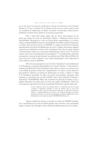 M A R I A D O R O S Á R I O L O N G O M O R T A T T I (ORG.)
128
até os dias atuais. As entrevistas enfatizaram as histórias de professores, como Sinfrônio
Mendes, de 70 anos, e Gaudino Vaz de Almeida, de 88 anos, que tiveram atuação crucial
nas campanhas de alfabetização de adultos do período revolucionário, tendo, inclusive,
trabalhado com Paulo Freire, quando de sua presença naquelas ilhas.
Não é tarefa fácil realizar algum tipo de síntese das pesquisas de um
grupo que, apesar de trocas de informações, debates e inﬂuências mútuas, possui
especiﬁcidades. Preocupa-nos o êxito na costura dessas especiﬁcidades e, ao mesmo
tempo, a responsabilidade de fazer jus à profundidade do trabalho realizado. Entretanto,
ao reﬂetir sobre possíveis marcas do NIEPHE no campo da História da Educação,
especiﬁcamente na história da alfabetização de jovens e adultos, encontramos algumas
categorias que estabelecem conexões entre as pesquisas. Entre elas um espaço especial
é reservado para a cultura, ou o movimento intelectual que a trouxe à tona. “A ação dos
sujeitos como centro da problemática de investigação” e “o reconhecimento da porção
inconsciente e resistente da ação humana”, reconhecidos por Vidal e Biccas (2008, p. 24)
como fruto dos “estudos culturais” ou da “virada antropológica”, estão subjacentes às
nossas reﬂexões atuais no NIEPHE.
Parte de nossas pesquisas faz uso do termo “experiência” como deﬁnido por
E. P. Thompson, e outra parte delas trabalha com os termos “práticas” e “artes de fazer”,
cunhados por Michel de Certeau. Ressaltamos que ambos os autores nos oferecem, sem
a necessidade de grandes esforços de “enquadramento” do objeto à teoria, elementos
para profícuas reﬂexões em história da alfabetização de jovens e adultos. O inglês
E. P. Thompson, historiador de ofício, não possui uma produção sistemática sobre
educação, e é sintomático que seu único trabalho sobre o tema, intitulado “Educação e
Experiência” (THOMPSON, 2002), trate exatamente da educação de adultos, já que o
próprio Thompson teria dado aulas em cursos para adultos trabalhadores. Talvez não
seja inoportuno aproximá-lo das ideias do pedagogo Paulo Freire, quando aﬁrma que:
O que é diferente acerca do estudante adulto é a experiência que ele traz para
a relação. A experiência modiﬁca às vezes de maneira sutil, às vezes mais
radicalmente, todo o processo educacional, inﬂuencia os métodos de ensino, a
seleção e o aperfeiçoamento dos mestres e do currículo, podendo até mesmo
revelar pontos fracos ou omissões nas disciplinas acadêmicas tradicionais e levar à
elaboração de novas áreas de estudo. (THOMPSON, 2002, p. 13).
Quanto a Michel de Certeau, os estudos no interior do NIEPHE facultam-
nos o aprendizado de sua visão da cultura popular como resistente e ativa, permitindo
alargar o espectro das abordagens sobre a história da alfabetização de jovens e adultos.
 