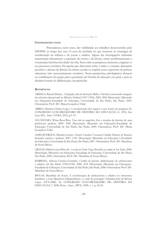 A L F A B E T I Z A Ç Ã O N O B R A S I L
129
CONSIDERAÇÕES FINAIS
Pretendemos, neste texto, dar visibilidade aos trabalhos desenvolvidos pelo
NIEPHE ao longo dos seus 15 anos de atividade no que concerne às estratégias de
escolarização da infância e de jovens e adultos. Alguns das investigações realizadas
tematizaram diretamente a aquisição da escrita e da leitura; outras problematizaram a
constituição histórica das idades da vida. Nem todas as pesquisas, entretanto, cingiram-se
aos processos escolares. Há aquelas que discorrem sobre o rádio e o cinema, almejando
perceber o alcance da difusão da cultura escolar ou ampliar nosso repertório de práticas
educativas (não necessariamente escolares). Nessa perspectiva, privilegiamos destacar
as contribuições do grupo para a produção em história da educação em geral, e para as
distintas formas de alfabetização, em particular.
REFERÊNCIAS
ABDALA, Rachel Duarte. A fotograﬁa além da ilustração: Malta e Nicolas construindo imagens
da reforma educacional no Distrito Federal (1927-1930). 2003. 204f. Dissertação (Mestrado
em Educação)–Faculdade de Educação, Universidade de São Paulo, São Paulo, 2003.
Orientadora: Profa
. Dra
. Diana Gonçalves Vidal.
ABREU, Daniela Cristina Lopes. A escolarização dos negros e suas fontes de pesquisa. In:
CONGRESSO LUSO-BRASILEIRO DE HISTÓRIA DA EDUCAÇÃO, 8., 2010, São
Luís, MA. Anais...UFMA, 2010, p.1-19.
ALCÂNTARA, Wiara Rosa Rios. Uma vida no magistério: ﬁos e meadas da história de uma
professora paulista. 2009. 238f. Dissertação (Mestrado em Educação)–Faculdade de
Educação, Universidade de São Paulo, São Paulo, 2009. Orientadora: Profa
. Dra
. Diana
Gonçalves Vidal.
ALBUQUERQUE, Daniela Gomes. Ginásio Estadual Vocacional Cândido Portinari de Batatais:
histórias, sujeitos e práticas. 2007. 119f.. Dissertação (Mestrado em Educação )–Faculdade
de Educação, Universidade de São Paulo, São Paulo, 2007. Orientadora: Profa
. Dra
. Maurilane
de Souza Biccas.
ARAÚJO, Márcia Luiza Pires de. A escola da Frente Negra Brasileira na cidade de São Paulo. 2008.
Dissertação (Mestrado em Educação)–Faculdade de Educação, Universidade de São Paulo,
São Paulo, 2008. Orientadora: Profa
. Dra
. Maurilane de Souza Biccas.
BARBOSA, Adressa Cristina Coutinho. Cartilha do operário: alfabetização de adolescentes
e adultos em São Paulo (1920-1930). 2006. 212f. Dissertação (Mestrado em Educação)–
Faculdade de Educação, Universidade de São Paulo, São Paulo, 2006. Orientadora: Profa
. Dra
.
Maurilane de Souza Biccas.
BICCAS, Maurilane de Souza. A escolarização de adolescentes e adultos no oitocentos
brasileiro: a Loja Maçônica Independência e a aula de português Valentim José da Silveira
Lopes (1874-1888). In: CONGRESSO LUSO-BRASILEIRO DE HISTÓRIA DA
EDUCAÇÃO, 7, 2008, Porto. Anais... SPCE, 2008. v. 1. p. 62-63.
 