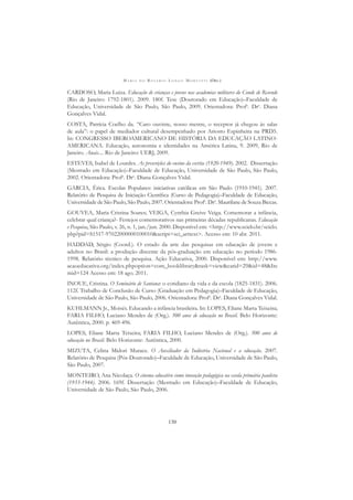 M A R I A D O R O S Á R I O L O N G O M O R T A T T I (ORG.)
130
CARDOSO, Maria Luíza. Educação de crianças e jovens nas academias militares do Conde de Resende
(Rio de Janeiro: 1792-1801). 2009. 180f. Tese (Doutorado em Educação)–Faculdade de
Educação, Universidade de São Paulo, São Paulo, 2009. Orientadora: Profa
. Dra
. Diana
Gonçalves Vidal.
COSTA, Patrícia Coelho da. “Caro ouvinte, nosso mestre, o receptor já chegou às salas
de aula”: o papel de mediador cultural desempenhado por Ariosto Espinheira na PRD5.
In: CONGRESSO IBEROAMERICANO DE HISTÓRIA DA EDUCAÇÃO LATINO-
AMERICANA. Educação, autonomia e identidades na América Latina, 9. 2009, Rio de
Janeiro. Anais.... Rio de Janeiro: UERJ, 2009.
ESTEVES, Isabel de Lourdes. As prescrições do ensino da escrita (1920-1949). 2002. Dissertação
(Mestrado em Educação)–Faculdade de Educação, Universidade de São Paulo, São Paulo,
2002. Orientadora: Profa
. Dra
. Diana Gonçalves Vidal.
GARCIA, Érica. Escolas Populares: iniciativas católicas em São Paulo (1910-1941). 2007.
Relatório de Pesquisa de Iniciação Cientíﬁca (Curso de Pedagogia)–Faculdade de Educação,
Universidade de São Paulo, São Paulo, 2007. Orientadora: Profa
. Dra
. Maurilane de Souza Biccas.
GOUVEA, Maria Cristina Soares; VEIGA, Cynthia Greive Veiga. Comemorar a infância,
celebrar qual criança?- Festejos comemorativos nas primeiras décadas republicanas. Educação
e Pesquisa, São Paulo, v. 26, n. 1, jan./jun. 2000. Disponível em: <http://www.scielo.br/scielo.
php?pid=S1517-97022000000100010&script=sci_arttext>. Acesso em: 10 abr. 2011.
HADDAD, Sérgio (Coord.). O estado da arte das pesquisas em educação de jovens e
adultos no Brasil: a produção discente da pós-graduação em educação no período 1986-
1998. Relatório técnico de pesquisa. Ação Educativa, 2000. Disponível em: http://www.
acaoeducativa.org/index.phpoption=com_booklibrary&task=view&catid=29&id=48&Ite
mid=124 Acesso em: 18 ago. 2011.
INOUE, Cristina. O Seminário de Santana: o cotidiano da vida e da escola (1825-1831). 2006.
112f. Trabalho de Conclusão de Curso (Graduação em Pedagogia)–Faculdade de Educação,
Universidade de São Paulo, São Paulo, 2006. Orientadora: Profa
. Dra
. Diana Gonçalves Vidal.
KUHLMANN Jr., Moisés. Educando a infância brasileira. In: LOPES, Eliane Marta Teixeira;
FARIA FILHO, Luciano Mendes de (Org.). 500 anos de educação no Brasil. Belo Horizonte:
Autêntica, 2000. p. 469-496.
LOPES, Eliane Marta Teixeira; FARIA FILHO, Luciano Mendes de (Org.). 500 anos de
educação no Brasil. Belo Horizonte: Autêntica, 2000.
MIZUTA, Celina Midori Murace. O Auxiliador da Indústria Nacional e a educação. 2007.
Relatório de Pesquisa (Pós-Doutorado)–Faculdade de Educação, Universidade de São Paulo,
São Paulo, 2007.
MONTEIRO, Ana Nicolaça. O cinema educativo como inovação pedagógica na escola primária paulista
(1933-1944). 2006. 169f. Dissertação (Mestrado em Educação)–Faculdade de Educação,
Universidade de São Paulo, São Paulo, 2006.
 