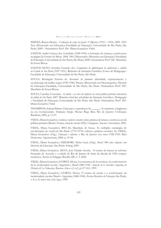 M A R I A D O R O S Á R I O L O N G O M O R T A T T I (ORG.)
132
SIMÕES, Renata Duarte. A educação do corpo no jornal A Offensiva (1932 – 1938). 2009. 183f.
Tese (Doutorado em Educação)–Faculdade de Educação, Universidade de São Paulo, São
Paulo, 2009. Orientadora: Profa
. Dra
. Diana Gonçalves Vidal.
SANTOS, André Carazza dos. Gurilândia (1948-1956): a formação de crianças e professores
na página do Estado de Minas. 2008. 180 f. Dissertação (Mestrado em Educação)–Faculdade
de Educação, Universidade de São Paulo, São Paulo, 2008. Orientadora: Profa
. Dra
. Maurilane
de Souza Biccas.
SANTOS NETO, Aristides Gusmão dos. Campanhas de alfabetização de adolescentes e adultos
no Estado de São Paulo (1947-1951). Relatório de Iniciação Cientíﬁca (Curso de Pedagogia)–
Faculdade de Educação, Universidade de São Paulo, São Paulo.
SOUZA, Rosângela Ferreira de. Revelações do feminino: identidade, representações e
escolarização da mulher negra (1930-1940). Projeto (Doutorado em Historiograﬁa e História
da Educação)-Faculdade, Universidade de São Paulo, São Paulo. Orientadora: Profª. Drª.
Maurilane de Souza Biccas.
SOUSA, Caroline Conceição. As idades e as cores da infância na escola pública primária oitocentista
da cidade de São Paulo. 2007. Relatório ﬁnal das atividades de Iniciação Cientíﬁca ( Pedagogia)
– Faculdade de Educação, Universidade de São Paulo, São Paulo. Orientadora: Profª. Drª.
Diana Gonçalves Vidal.
THOMPSON, Eduard Palmer. Educação e experiência. In: ______. Os românticos: a Inglaterra
na era revolucionária. Tradução Sérgio Moraes Rego Reis. Rio de Janeiro: Civilização
Brasileira, 2002. p. 13-47.
VIDAL, Diana Gonçalves. Culturas escolares: estudo sobre práticas de leitura e escrita na escola
pública primária (Brasil e França, ﬁnal do século XIX). Campinas: Autores Associados, 2005.
VIDAL, Diana Gonçalves; BICCAS, Maurilane de Souza. As múltiplas estratégias de
escolarização do social em São Paulo (1770-1970): cultura e práticas escolares. In: VIDAL,
Diana Gonçalves (Org.). Educação e reforma: o Rio de Janeiro nos anos 1920-1930. Belo
Horizonte: Argvmentum, 2008. p. 19-44.
VIDAL, Diana Gonçalves; HISLDORF, Maria Lucia (Org.). Brasil 500 anos: tópicas em
História da Educação. São Paulo: Edusp, 2001.
VIDAL, Diana Gonçalves; SILVA, José Cláudio Sooma. O ensino da leitura na reforma
Fernando de Azevedo e a cidade do Rio de Janeiro de ﬁnais da década de 1920: tempos
modernos. Revista de Pedagogia, Brasília, DF, n. 5, 2002.
VIDAL, Diana Gonçalves; GVIRTZ, Silvina. La ensenanza de la escritura y la conformación
de la modernidad escolar: Argentina y Brasil 1880-1930. Anuario de la Sociedad Argentina de
Historia de La Educacion. Buenos Aires, v.2, n.2, p.137-161, 1999.
VIDAL, Diana Gonçalves; GVIRTZ, Silvina. O ensino da escrita e a conformação da
modernidade escolar: Brasil e Argentina (1880-1940). Revista Brasileira de Educação, São Paulo,
v. 8, n. 8, maio/jun./jul./ago., 1998.
 
