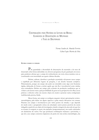 A L F A B E T I Z A Ç Ã O N O B R A S I L
135
CONTRIBUIÇÕES PARA HISTÓRIA DA LEITURA NO BRASIL:
ELEMENTOS DE DISSERTAÇÕES DE MESTRADO
E TESES DE DOUTORADO
Norma Sandra de Almeida Ferreira
Lilian Lopes Martin da Silva
ENTRE O DADO E O CRIADO
Pela quantidade e diversidade de dissertações de mestrado e de teses de
doutorado sobre leitura defendidas nos diversos programas de pós-graduação em nosso
país, podemos aﬁrmar que o campo de conhecimento em torno dessa temática vem-se
constituindo com intensidade nas quatro últimas décadas.
Deﬁnir, ordenar, classiﬁcar a produção acumulada velozmente nesse campo
e espalhada por diferentes lugares de pesquisa, é um desaﬁo bastante complexo.
Primeiramente, porque um campo não pode ser entendido como algo com fronteiras
rígidas, delineadas de forma a excluir aquilo que não lhe é reconhecível como similar,
sem contradições. Deﬁnir um campo pelo acúmulo de produções acadêmicas que se
voltam a um mesmo tema e pela possibilidade de gerar novas perspectivas de olhar, novas
práticas e reﬂexões sobre um mesmo objeto de estudo é penetrar numa conﬁguração
multifacetada, porosa, ﬂuida.
Dessa forma, um campo se conﬁgura enquanto tal por aproximações teórico-
metodológicas, pela ênfase em alguns aspectos e pelas marcas discursivas em comum.
Penetrar esse campo é movimentar-se por vários pontos de entrada, o que depende
do modo como o pesquisador coloca em articulação outros pontos possíveis de serem
indagados a partir do seu objeto de investigação, criando a imagem de uma rede em que ﬁos
se cruzam, se rompem, se unem, são rejeitados (temporariamente), uns sendo valorizados
em detrimento de outros. Fios que produzem combinações inúmeras e provisórias, o
que dá a esse campo contornos imprecisos do ponto de vista teórico-metodológico, das
 