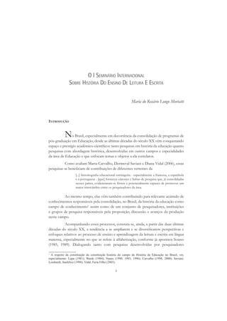 1
O I SEMINÁRIO INTERNACIONAL
SOBRE HISTÓRIA DO ENSINO DE LEITURA E ESCRITA
Maria do Rosário Longo Mortatti
INTRODUÇÃO
No Brasil, especialmente em decorrência da consolidação de programas de
pós-graduação em Educação, desde as últimas décadas do século XX vêm conquistando
espaço e prestígio acadêmico-cientíﬁcos tanto pesquisas em história da educação quanto
pesquisas com abordagem histórica, desenvolvidas em outros campos e especialidades
da área de Educação e que enfocam temas e objetos a ela correlatos.
Como avaliam Marta Carvalho, Dermeval Saviani e Diana Vidal (2006), essas
pesquisas se beneﬁciam de contribuições de diferentes vertentes da
[...] historiograﬁa educacional estrangeira - especialmente a francesa, a espanhola
e a portuguesa - [que] forneceu cânones e linhas de pesquisa que, já consolidadas
nesses países, evidenciaram-se férteis e potencialmente capazes de promover um
maior intercâmbio entre os pesquisadores da área.
Ao mesmo tempo, elas vêm também contribuindo para relevante acúmulo de
conhecimentos responsáveis pela consolidação, no Brasil, da história da educação como
campo de conhecimento1
assim como de um conjunto de pesquisadores, instituições
e grupos de pesquisa responsáveis pela proposição, discussão e avanços da produção
nesse campo.
Acompanhando esses processos, constata-se, ainda, a partir das duas últimas
décadas do século XX, a tendência a se ampliarem e se diversiﬁcarem perspectivas e
enfoques relativos ao processo de ensino e aprendizagem da leitura e escrita em língua
materna, especialmente no que se refere à alfabetização, conforme já apontava Soares
(1985, 1989). Dialogando tanto com pesquisas desenvolvidas por pesquisadores
1
A respeito da constituição da constituição história do campo da História da Educação no Brasil, ver,
especialmente: Lapa (1981); Warde (1984); Nunes (1990; 1993; 1996); Carvalho (1998; 2000); Saviani;
Lombardi; Sanfelice (1998); Vidal; Faria Filho (2003).
 