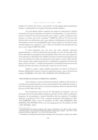 M A R I A D O R O S Á R I O L O N G O M O R T A T T I (ORG.)
136
temáticas de interesse, das fontes, o que permite sua interrogação pelos pesquisadores
situados e comprometidos com grupos de pesquisas também distintos.
Em outra direção, deﬁnir e organizar um campo de conhecimento é também
um desaﬁo de natureza escriturística, de registro e de interpretação: “[...] fazer história é
escrever a história: É nessa fronteira mutável, entre o dado e o criado, e ﬁnalmente entre
natureza e a cultura, que ocorre a pesquisa.” (CERTEAU, 2002, p. 78). Escrever uma
história sobre um conhecimento que se quer registrar e problematizar é aceitar que toda
historiograﬁa constrói uma inteligibilidade pelas marcas deixadas no documento, pelos
sintomas daquilo que o produziu, e que o saber do historiador será marcado pelo que
está no (seu) tempo (CERTEAU, 2002).
É nessa perspectiva que este texto tem como propósito apresentar
quantitativamente o volume de dissertações de mestrado e de teses de doutorado sobre
leitura, defendidas nos programas de pós-graduação. Muito mais com a preocupação de
um levantamento e identiﬁcação dos trabalhos de forma a construir uma paisagem do que
como uma iniciativa de realizar um mapeamento para esgotar o assunto. Quer destacar
desse conjunto maior aquelas pesquisas que se enquadram na perspectiva da história da
leitura, do livro, do leitor — temática mais pertinente ao I Seminário Internacional sobre
História do Ensino da Leitura e Escrita, para o qual este texto foi escrito.
Propõe-se, ainda, a relatar trabalhos produzidos no interior do Grupo de
Pesquisa Alfabetização, Leitura e Escrita, do qual fazemos parte, e que se inserem nessa
temática (FERREIRA, 1999, 2001, 2003; MARTINS, 2005; PENIDO, 2010).
UMA HISTÓRIA DA LEITURA, NA PERSPECTIVA ACADÊMICA
Como sabemos, é recente a história da produção acadêmica sobre Leitura, se
considerarmos aquela produzida no interior dos programas de pós-graduação do país, os
quais têm também uma vida recente (os primeiros programas datam da segunda metade
dos anos 60: PUC-RJ e PUC-SP). 1
Em levantamento feito por nós das dissertações de mestrado e teses de
doutorado sobre Leitura defendidas no Brasil, no período de 1965 a 2005, em diferentes
programas de pós-graduação, é possível identiﬁcar, além dos primeiros 22 trabalhos
referentes ao período de 1965 a 1979, o seguinte crescimento: 189 trabalhos de 1980-
1995 (FERREIRA, 2001); outras 227 produções de 1996 a 2000 (FERREIRA, 2003;
MARTINS, 2005; PENIDO, 2010) e um outro agrupamento, de 596 trabalhos de 2001
a 2005 (PENIDO, 2010).2
1
Uma apresentação das primeiras pesquisas sobre leitura, localizadas por nós, pode ser lida no artigo:
“Contribuições para a escrita da historia da produção acadêmica sobre Leitura, no Brasil – 1965-1979”. Revista
da Educação Pública, Cuiabá, MT, v. 16, n. 30, p. 29-42, jan./abr. 2007.
2
O levantamento e identiﬁcação das dissertações de mestrado e teses de doutorado é resultado de um trabalho
 