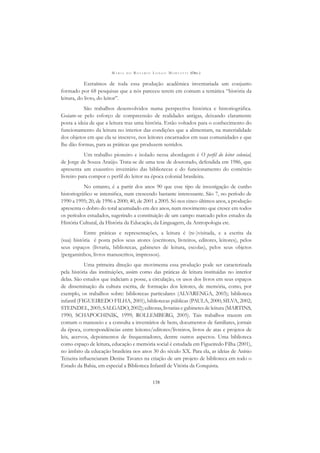 M A R I A D O R O S Á R I O L O N G O M O R T A T T I (ORG.)
138
Extraímos de toda essa produção acadêmica inventariada um conjunto
formado por 68 pesquisas que a nós pareceu terem em comum a temática “história da
leitura, do livro, do leitor”.
São trabalhos desenvolvidos numa perspectiva histórica e historiográﬁca.
Guiam-se pelo esforço de compreensão de realidades antigas, deixando claramente
posta a ideia de que a leitura traz uma história. Estão voltados para o conhecimento do
funcionamento da leitura no interior das condições que a alimentam, na materialidade
dos objetos em que ela se inscreve, nos leitores encarnados em suas comunidades e que
lhe dão formas, para as práticas que produzem sentidos.
Um trabalho pioneiro e isolado nessa abordagem é O perﬁl do leitor colonial,
de Jorge de Souza Araújo. Trata-se de uma tese de doutorado, defendida em 1986, que
apresenta um exaustivo inventário das bibliotecas e do funcionamento do comércio
livreiro para compor o perﬁl do leitor na época colonial brasileira.
No entanto, é a partir dos anos 90 que esse tipo de investigação de cunho
historiográﬁco se intensiﬁca, num crescendo bastante interessante. São 7, no período de
1990 a 1995; 20, de 1996 a 2000; 40, de 2001 a 2005. Só nos cinco últimos anos, a produção
apresenta o dobro do total acumulado em dez anos, num movimento que cresce em todos
os períodos estudados, sugerindo a constituição de um campo marcado pelos estudos da
História Cultural, da História da Educação, da Linguagem, da Antropologia etc.
Entre práticas e representações, a leitura é (re-)visitada, e a escrita da
(sua) história é posta pelos seus atores (escritores, livreiros, editores, leitores), pelos
seus espaços (livraria, bibliotecas, gabinetes de leitura, escolas), pelos seus objetos
(pergaminhos, livros manuscritos, impressos).
Uma primeira direção que movimenta essa produção pode ser caracterizada
pela história das instituições, assim como das práticas de leitura instituídas no interior
delas. São estudos que indiciam a posse, a circulação, os usos dos livros em seus espaços
de disseminação da cultura escrita, de formação dos leitores, de memória, como, por
exemplo, os trabalhos sobre: bibliotecas particulares (ALVARENGA, 2003); biblioteca
infantil (FIGUEIREDO FILHA, 2001), bibliotecas públicas (PAULA, 2000; SILVA, 2002;
STEINDEL, 2005; SALGADO, 2002); editoras, livrarias e gabinetes de leitura (MARTINS,
1990; SCHAPOCHINIK, 1999; ROLLEMBERG, 2005). Tais trabalhos trazem em
comum o manuseio e a consulta a inventários de bens, documentos de familiares, jornais
da época, correspondências entre leitores/editores/livreiros, livros de atas e projetos de
leis, acervos, depoimentos de frequentadores, dentre outros aspectos. Uma biblioteca
como espaço de leitura, educação e memória social é estudada em Figueiredo Filha (2001),
no âmbito da educação brasileira nos anos 30 do século XX. Para ela, as ideias de Anísio
Teixeira inﬂuenciaram Denise Tavares na criação de um projeto de biblioteca em todo o
Estado da Bahia, em especial a Biblioteca Infantil de Vitória da Conquista.
 