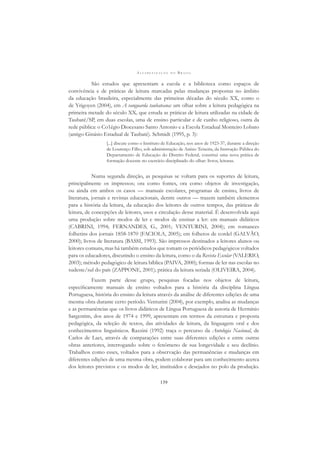 A L F A B E T I Z A Ç Ã O N O B R A S I L
139
São estudos que apresentam a escola e a biblioteca como espaços de
convivência e de práticas de leitura marcadas pelas mudanças propostas no âmbito
da educação brasileira, especialmente das primeiras décadas do século XX, como o
de Yrigoyen (2004), em A vanguarda taubateana: um olhar sobre a leitura pedagógica na
primeira metade do século XX, que estuda as práticas de leitura utilizadas na cidade de
Taubaté/SP, em duas escolas, uma de ensino particular e de cunho religioso, outra da
rede pública: o Co1égio Diocesano Santo Antonio e a Escola Estadual Monteiro Lobato
(antigo Ginásio Estadual de Taubaté). Schmidt (1995, p. 3):
[...] discute como o Instituto de Educação, nos anos de 1923-37, durante a direção
de Lourenço Filho, sob administração de Anísio Teixeira, da Instrução Pública do
Departamento de Educação do Distrito Federal, constitui uma nova prática de
formação docente no exercício disciplinado do olhar: livros, leituras.
Numa segunda direção, as pesquisas se voltam para os suportes de leitura,
principalmente os impressos; ora como fontes, ora como objetos de investigação,
ou ainda em ambos os casos — manuais escolares, programas de ensino, livros de
literatura, jornais e revistas educacionais, dentre outros — trazem também elementos
para a história da leitura, da educação dos leitores de outros tempos, das práticas de
leitura, de concepções de leitores, usos e circulação desse material. É desenvolvida aqui
uma produção sobre modos de ler e modos de ensinar a ler: em manuais didáticos
(CABRINI, 1994; FERNANDES, G., 2001; VENTURINI, 2004); em romances
folhetins dos jornais 1858-1870 (FACIOLA, 2005); em folhetos de cordel (GALVÃO,
2000); livros de literatura (BASSI, 1993). São impressos destinados a leitores alunos ou
leitores comuns, mas há também estudos que tomam os periódicos pedagógicos voltados
para os educadores, discutindo o ensino da leitura, como o da Revista Escolar (VALERIO,
2003); método pedagógico de leitura bíblica (PAIVA, 2000); formas de ler nas escolas no
sudeste/sul do país (ZAPPONE, 2001); prática da leitura seriada (OLIVEIRA, 2004).
Fazem parte desse grupo, pesquisas focadas nos objetos de leitura,
especiﬁcamente manuais de ensino voltados para a história da disciplina Língua
Portuguesa, história do ensino da leitura através da análise de diferentes edições de uma
mesma obra durante certo período. Venturini (2004), por exemplo, analisa as mudanças
e as permanências que os livros didáticos de Língua Portuguesa de autoria de Hermínio
Sargentim, dos anos de 1974 e 1999, apresentam em termos da estrutura e proposta
pedagógica, da seleção de textos, das atividades de leitura, da linguagem oral e dos
conhecimentos linguísticos. Razzini (1992) traça o percurso da Antologia Nacional, de
Carlos de Laet, através de comparações entre suas diferentes edições e entre outras
obras anteriores, interrogando sobre o fenômeno de sua longevidade e seu declínio.
Trabalhos como esses, voltados para a observação das permanências e mudanças em
diferentes edições de uma mesma obra, podem colaborar para um conhecimento acerca
dos leitores previstos e os modos de ler, instituídos e desejados no polo da produção.
 