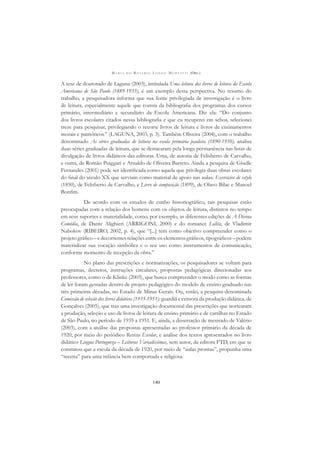 M A R I A D O R O S Á R I O L O N G O M O R T A T T I (ORG.)
140
A tese de doutorado de Laguna (2003), intitulada Uma leitura dos livros de leitura da Escola
Americana de São Paulo (1889-1933), é um exemplo dessa perspectiva. No resumo do
trabalho, a pesquisadora informa que sua fonte privilegiada de investigação é o livro
de leitura, especialmente aquele que consta da bibliograﬁa dos programas dos cursos
primário, intermediário e secundário da Escola Americana. Diz ela: “Do conjunto
dos livros escolares citados nessa bibliograﬁa e que eu recuperei em sebos, selecionei
treze para pesquisar, privilegiando o recorte livros de leitura e livros de ensinamentos
morais e patrióticos.” (LAGUNA, 2003, p. 3). Também Oliveira (2004), com o trabalho
denominado As séries graduadas de leitura na escola primária paulista (1890-1910), analisa
duas séries graduadas de leitura, que se destacaram pela longa permanência nas listas de
divulgação de livros didáticos das editoras. Uma, de autoria de Felisberto de Carvalho,
e outra, de Romão Puiggari e Arnaldo de Oliveira Barreto. Ainda a pesquisa de Giselle
Fernandes (2001) pode ser identiﬁcada como aquela que privilegia duas obras escolares
do ﬁnal do século XX que serviam como material de apoio nas aulas: Exercícios de estylo
(1850), de Felisberto de Carvalho, e Livro de composição (1899), de Olavo Bilac e Manoel
Bonﬁm.
De acordo com os estudos de cunho historiográﬁco, tais pesquisas estão
preocupadas com a relação dos homens com os objetos de leitura, distintos no tempo
em seus suportes e materialidade, como, por exemplo, as diferentes edições de A Divina
Comédia, de Dante Alighieri (ARRIGONI, 2000) e do romance Lolita, de Vladimir
Nabokov (RIBEIRO, 2002, p. 4), que “[...] tem como objetivo compreender como o
projeto gráﬁco – e decorrentes relações entre os elementos gráﬁcos, tipográﬁcos – podem
materializar sua vocação simbólica e o seu uso como instrumentos de comunicação,
conforme momento de recepção da obra.”
No plano das prescrições e normatizações, os pesquisadores se voltam para
programas, decretos, instruções circulares, propostas pedagógicas direcionadas aos
professores, como o de Klinke (2003), que busca compreender o modo como as formas
de ler foram gestadas dentro de projeto pedagógico do modelo de ensino graduado nas
três primeiras décadas, no Estado de Minas Gerais. Ou, então, a pesquisa denominada
Comissão de seleção dos livros didáticos (1935-1951): guardiã e censora da produção didática, de
Gonçalves (2005), que traz uma investigação documental das prescrições que nortearam
a produção, seleção e uso de livros de leitura de ensino primário e de cartilhas no Estado
de São Paulo, no período de 1935 a 1951. E, ainda, a dissertação de mestrado de Valério
(2003), com a análise das propostas apresentadas ao professor primário da década de
1920, por meio do periódico Revista Escolar, e análise dos textos apresentados no livro
didático Lingua Portugueza – Leituras Variadíssimas, sem autor, da editora FTD, em que se
constatou que a escola da década de 1920, por meio de “aulas prontas”, propunha uma
“receita” para uma infância bem comportada e religiosa.
 