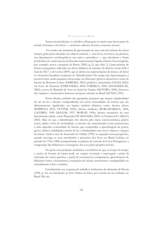 A L F A B E T I Z A Ç Ã O N O B R A S I L
141
Numa terceira direção, os trabalhos olham para os sujeitos que fazem parte do
mundo da leitura e dos livros — escritores, editores, livreiros, censores, leitores.
Os estudos são tentativas de aproximação de uma visão dos leitores de outros
tempos, pelas pistas deixadas nos objetos culturais — nos livros, nas fotos, nas pinturas,
nos depoimentos autobiográﬁcos, nas cartas e periódicos — que circularam e foram
produzidosemoutrasépocas,focalizandorepresentaçõesligadasàleitura.Naiconograﬁa,
por exemplo, temos a pesquisa de Bueno (2003, p. 2), que olha “[...] para práticas de
leitura iconográﬁcas indicadas nos livros didáticos de história, do ﬁnal do século XIX e
ﬁnal do XX.”; o de Cortez (2005), que se detém nas representações de leitura e de leitor
no oitocentos brasileiro na pintura de Almeida Junior. No campo das representações, é
possível situar ainda pesquisas interessadas em diferentes gêneros discursivos: cartas de
leitores de Monteiro Lobato (EDREIRA, 2003), prefácios oitocentistas (SALES, 2003);
em livros de literatura (FERNANDES, 2004; FORMIGA, 2004; SOCHODOLAK,
2005); contos de Machado de Assis no Jornal das Famílias (SILVEIRA, 2005); discursos
dos viajantes e missionários franceses na época colonial, no Brasil (NUNES, 1992).
Nessa direção, também são agrupadas pesquisas que traçam singularidades
do ato de ler e atitudes compartilhadas em certas comunidades de leitores que são
diferentemente signiﬁcadas em lugares também distintos, como: leitores idosos
(BARRETO, 2003; VETTER, 2005); leitoras mulheres (BURLAMARQUE, 2004;
LACERDA, 1999; HELLER, 1997; MORAIS, 1996); leitores moradores de uma
determinada cidade, como Piracicaba/SP (MACEDO, 2005) ou Goiânia/GO (MELO,
2002). Mais do que a identiﬁcação dos leitores pela classe socioeconômica, gênero
(sexo), idade e nível de escolaridade, os leitores são caracterizados como pertencentes
a uma especíﬁca comunidade de leitores que compartilha a aprendizagem de gostos,
gestos, hábitos, habilidades, modos de ler e familiaridade com certos objetos e espaços
de leitura. Ainda a tese de doutorado de Villalta (1999) se enquadra nessa perspectiva,
quando investiga os usos interditados e prescritos dos livros no Brasil Colônia, no
período de 1750 a 1808, acompanhando as práticas de controle da Coroa Portuguesa e a
composição das bibliotecas e concepções dos usos pelos próprios leitores.
No geral, essa produção acadêmica é reveladora de que, ao longo do tempo,
a escrita da história da leitura pode ser sempre revisitada e interrogada a partir da
colocação de outras questões, a partir de cruzamentos, comparações, aproximações de
diferentes fontes e documentos, concepções de ciência, movimentos e ambiguidades no
entendimento sobre a temática.
Considerando esse conjunto de trabalhos, lembramos da aﬁrmação de Pécora
(1996, p. 16), na introdução ao livro Práticas da leitura, por ocasião de sua tradução no
Brasil. Diz ele:
 