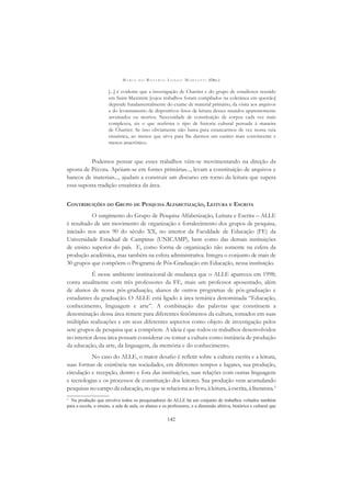 M A R I A D O R O S Á R I O L O N G O M O R T A T T I (ORG.)
142
[...] é evidente que a investigação de Chartier e do grupo de estudiosos reunido
em Saint-Maximim [cujos trabalhos foram compilados na coletânea em questão]
depende fundamentalmente do exame de material primário, da visita aos arquivos
e do levantamento de dispositivos ﬁnos de leitura desses mundos aparentemente
arruinados ou mortos. Necessidade de constituição de corpus cada vez mais
complexos, eis o que reaﬁrma o tipo de historia cultural pensada à maneira
de Chartier. Se isso obviamente não basta para estancarmos de vez nossa veia
ensaística, ao menos que sirva para lhe darmos um caráter mais convincente e
menos anacrônico.
Podemos pensar que esses trabalhos vêm-se movimentando na direção da
aposta de Pécora. Apóiam-se em fontes primárias..., levam a constituição de arquivos e
bancos de materiais..., ajudam a construir um discurso em torno da leitura que supera
essa suposta tradição ensaística da área.
CONTRIBUIÇÕES DO GRUPO DE PESQUISA ALFABETIZAÇÃO, LEITURA E ESCRITA
O surgimento do Grupo de Pesquisa Alfabetização, Leitura e Escrita – ALLE
é resultado de um movimento de organização e fortalecimento dos grupos de pesquisa,
iniciado nos anos 90 do século XX, no interior da Faculdade de Educação (FE) da
Universidade Estadual de Campinas (UNICAMP), bem como das demais instituições
de ensino superior do país. E, como forma de organização não somente na esfera da
produção acadêmica, mas também na esfera administrativa. Integra o conjunto de mais de
30 grupos que compõem o Programa de Pós-Graduação em Educação, nessa instituição.
É nesse ambiente institucional de mudança que o ALLE apareceu em 1998;
conta atualmente com três professores da FE, mais um professor aposentado, além
de alunos de nossa pós-graduação, alunos de outros programas de pós-graduação e
estudantes da graduação. O ALLE está ligado à área temática denominada “Educação,
conhecimento, linguagem e arte”. A combinação das palavras que constituem a
denominação dessa área remete para diferentes fenômenos da cultura, tomados em suas
múltiplas realizações e em seus diferentes aspectos como objeto de investigação pelos
sete grupos de pesquisa que a compõem. A ideia é que todos os trabalhos desenvolvidos
no interior dessa área possam considerar ou tomar a cultura como instância de produção
da educação, da arte, da linguagem, da memória e do conhecimento.
No caso do ALLE, o maior desaﬁo é reﬂetir sobre a cultura escrita e a leitura,
suas formas de existência nas sociedades, em diferentes tempos e lugares, sua produção,
circulação e recepção, dentro e fora das instituições, suas relações com outras linguagens
e tecnologias e os processos de constituição dos leitores. Sua produção vem acumulando
pesquisas no campo da educação, no que se relaciona ao livro, à leitura, à escrita, à literatura.5
5
Na produção que envolve todos os pesquisadores do ALLE há um conjunto de trabalhos voltados também
para a escola, o ensino, a sala de aula, os alunos e os professores, e a dimensão afetiva, histórica e cultural que
 