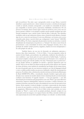 M A R I A D O R O S Á R I O L O N G O M O R T A T T I (ORG.)
144
pelo seu professor. Nas aulas a que o pesquisador assistiu ou que ﬁlmou, é possível
identiﬁcar o quanto professores e alunos insistem em aceitar a ortodoxia da mensagem
contida no método, tentando corresponder a um modelo de comunidade de leitores
que compartilha os mesmos gestos, expectativas, habilidades, entendimentos. Por um
processo de imitação, alunos tentam seguir a leitura do professor, nota a nota, mas aos
poucos passam a atribuir os seus próprios sentidos, mesmo quando acreditam que estão
fazendo exatamente o que o mestre ensina. Cada um deles, a cada aula: “Nos episódios
escolhidos, cada vez que realizavam a leitura, nunca a faziam de modo idêntico, existindo
algo de novo a notar em suas leituras. E com essas diferenças e até mesmo com os erros
cometidos pelas alunas é possível dizer que conﬁguraram ‘outras’ leituras” (MACIEL
FILHO, 2004, p. 93). Entre a imposição das prescrições inscritas nos métodos, o controle
disciplinador das interpretações do professor e a “imitação” dos alunos como forma de
pertencimento a uma comunidade de leitores (dessa linguagem musical), cria-se uma
produção de sentidos sempre possíveis, singulares, criadores de novas interpretações e
do estilo próprio de cada um.
Também Santos, em sua tese de doutorado em andamento, apresenta e
descreve duas obras manuscritas – O livro de Hilda e Versos para pequeninos, ambas de
autoria de João Kopke, provavelmente não publicadas, totalmente desconhecidas no
meio acadêmico e que fazem parte do acervo pessoal da família Kopke. A primeira,
um manual completo composto por uma historieta com ilustrações com a intenção de
alfabetizar crianças pelo método analítico. No ﬁnal, “Orientações para os professores”,
em que Kopke informa as qualidades do método e apresenta argumentos para sua
adoção. Trata-se de um objeto da cultura escolar que pode revelar aspectos não somente
do ensino da leitura, como também do entendimento que Kopke tem da criança leitora,
de como ela aprende, quais são seus interesses temáticos, sua visão de linguagem infantil
e como os adultos podem mediar esse processo, facilitando e dando-lhe uma perspectiva
prazerosa. No debate sobre a eﬁciência dos métodos de leitura na história da alfabetização
do Brasil (MORTATTI, 2000), o reconhecido educador brasileiro sugere pelas pistas
deixadas nesse material um modelo (ideal) de leitor infantil produzido em determinadas
condições sócio-históricas. O segundo material — Versos para pequeninos — tem sido
denominado provisoriamente pela pesquisadora como uma “Pasta”, que reúne diferentes
manuscritos, impressos datilografados, impressos recortados e colados, ilustrações, um
conjunto de poemas, uma peça de teatro, uma tradução de um conto de amor para jovens
leitores. Nesse material, a escrita de Kopke é recortada e entrecortada de intervenções
do autor, de suas inserções e exclusões, de revisões ortográﬁcas, gramaticais e de sinais
de apagamento. Diferentemente de O livro de Hilda (versão mais acabada), nos textos
deixados na “Pasta”, o autor (re-)lê sua própria produção, deixando vestígios de sua
leitura pela escrita nas margens e nos espaços brancos das folhas, orientado também por
uma representação do jovem leitor aprendiz da língua a ser educado na cultura letrada.
 