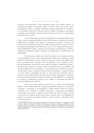 M A R I A D O R O S Á R I O L O N G O M O R T A T T I (ORG.)
2
europeus, norte-americanos e latino-americanos quanto com estudos relativos aos
persistentes problemas da Educação Básica no Brasil, desde esse período vêm-se
intensiﬁcando estudos e pesquisas acadêmico-cientíﬁcos produzidos por brasileiros,
com abordagem histórica de diferentes aspectos (didáticos, linguísticos, psicológicos,
sociológicos, antropológicos, culturais, políticos) do processo de ensino e aprendizagem
iniciais da leitura e escrita.
Comoresultadodessemovimentoedosigniﬁcativoacúmulodeconhecimentos
sobre o tema, nesta primeira década do século XXI constata-se a tendência à história da
alfabetização se constituir como campo de conhecimento especíﬁco e autônomo, por
meio da crescente deﬁnição de objetos de estudo, fontes documentais, vertentes teóricas e
abordagens metodológicas. Tal tendência, por sua vez, vem-se explicitando sem prejuízo
das possibilidades de estudos e pesquisas necessariamente interdisciplinares, a ﬁm de se
explorarem os diferentes aspectos envolvidos na complexidade e na multifacetação da
alfabetização.
Com base nessa avaliação, meu desejo há já alguns anos era organizar um livro
com contribuições de todos os que vêm pesquisando em diferentes instituições e estados
brasileiros sobre história do ensino de leitura e escrita, em especial sobre alfabetização.
Para a devida discussão e avaliação sobre essa produção e sobre a proposta do livro,
pensei, inicialmente, em promover uma reunião de trabalho. Considerando, porém, a
relevância dessa reunião, e, ao mesmo tempo, a inexistência de eventos cientíﬁcos que
abordem especiﬁcamente essa temática — embora haja eventos cientíﬁcos nacionais e
internacionais em que se abordam temáticas ou temas semelhantes2
— propus a criação
de evento aberto à participação de todos os interessados, nas discussões sobre os
diferentes aspectos da história do ensino de leitura e escrita. Assim nasceu o Seminário
Internacional sobre História do Ensino de Leitura e Escrita (SIHELE) e, considerando
o já exposto, foi delimitado o tema de sua 1ª. edição: “a constituição do campo da
história da alfabetização no Brasil”.
Trata-se de evento cientíﬁco, previsto para se realizar com periodicidade
bianual e cujos objetivos gerais são: congregar pesquisadores brasileiros e estrangeiros
vinculados a programas de pós-graduação e grupos/núcleos/centros de pesquisa
envolvidos com a temática; e contribuir tanto para a compreensão das principais
características dos estudos e pesquisas sobre história do ensino da leitura e escrita
desenvolvidos nas últimas décadas, quanto para a reﬂexão sobre as possibilidades de
avanços, no contexto dos desaﬁos políticos, sociais, culturais e educacionais deste
momento histórico.
2
Como exemplos, podem-se citar os grupos de trabalho (GT) “História da Educação” e “Alfabetização, leitura
e escrita”, ambos da Associação Nacional de Pós-graduação e Pesquisa em Educação (ANPEd), ou eixos
temáticos de congressos nacionais e internacionais (co-promovidos pela Sociedade Brasileira de História da
Educação (SBHE), como o Congresso Brasileiro de História da Educação e o Congresso Luso-Brasileiro de
História da Educação.
 