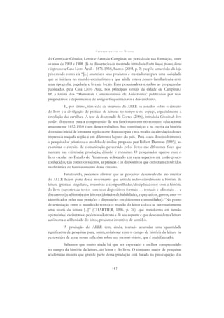 A L F A B E T I Z A Ç Ã O N O B R A S I L
147
do Centro de Ciências, Letras e Artes de Campinas, no período de sua formação, entre
os anos de 1903 e 1908. Já na dissertação de mestrado intitulada Entre louças, pianos, livros
e impressos: a Casa Livro Azul – 1876-1958, Santos (2004, p. 3) propõe uma visão da loja
pelo modo como ela “[...] anunciava seus produtos e mercadorias para uma sociedade
que se iniciava no mundo escriturístico e que ainda estava pouco familiarizada com
uma tipograﬁa, papelaria e livraria locais. Essa pesquisadora estudou as propagandas
publicadas, pela Casa Livro Azul, nos principais jornais da cidade de Campinas/
SP, a leitura dos “Memoriais Comemorativos de Aniversário” publicados por seus
proprietários e depoimentos de antigos frequentadores e descendentes.
E, por último, têm sido de interesse do ALLE os estudos sobre o circuito
do livro e a divulgação de práticas de leituras no tempo e no espaço, especialmente a
circulação das cartilhas. A tese de doutorado de Correa (2006), intitulada Circuito do livro
escolar: elementos para a compreensão de seu funcionamento no contexto educacional
amazonense 1852-1910 é um desses trabalhos. Sua contribuição é na escrita da história
do ensino inicial de leitura na região norte do nosso país e nos modos de circulação desses
impressos naquela região e em diferentes lugares do país. Para o seu desenvolvimento,
o pesquisador priorizou o modelo de análise proposto por Robert Darnton (1995), ao
examinar o circuito de comunicação percorrido pelos livros nas diferentes fases que
marcam sua existência: produção, difusão e consumo. O pesquisador operou com o
livro escolar no Estado do Amazonas, colocando em cena aspectos até então pouco
conhecidos, tais como: os sujeitos, as práticas e os dispositivos que estiveram envolvidos
na dinâmica de funcionamento desse circuito.
Finalizando, podemos aﬁrmar que as pesquisas desenvolvidas no interior
do ALLE fazem parte desse movimento que articula indissociavelmente a história da
leitura (práticas singulares, inventivas e compartilhadas/disciplinadoras) com a história
do livro (suportes de textos com seus dispositivos formais — textuais e editoriais — e
discursivos) e a história dos leitores (dotados de habilidades, expectativas, gestos, usos —
identiﬁcados pelas suas posições e disposições em diferentes comunidades): “No ponto
de articulação entre o mundo do texto e o mundo do leitor coloca-se necessariamente
uma teoria da leitura [...]” (CHARTIER, 1996, p. 24), que transforma em tensão
operatória o caráter todo poderoso do texto e de seu suporte e que desconsidera a leitura
autônoma e a liberdade do leitor, produtor inventivo de sentidos.
A produção do ALLE tem, ainda, tentado acumular uma quantidade
signiﬁcativa de pesquisas para, assim, colaborar com o campo da história da leitura na
perspectiva de gerar novas reﬂexões sobre um mesmo objeto, que é multifacetado.
Sabemos que muito ainda há que ser explorado e melhor compreendido
no campo da história da leitura, do leitor e do livro. O conjunto maior de pesquisas
acadêmicas mostra que grande parte dessa produção está focada na preocupação dos
 