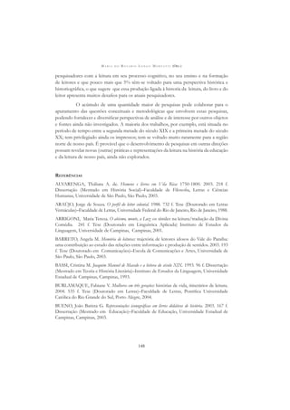 M A R I A D O R O S Á R I O L O N G O M O R T A T T I (ORG.)
148
pesquisadores com a leitura em seu processo cognitivo, no seu ensino e na formação
de leitores e que pouco mais que 5% têm-se voltado para uma perspectiva histórica e
historiográﬁca, o que sugere que essa produção ligada à historia da leitura, do livro e do
leitor apresenta muitos desaﬁos para os atuais pesquisadores.
O acúmulo de uma quantidade maior de pesquisas pode colaborar para o
apuramento das questões conceituais e metodológicas que envolvem essas pesquisas,
podendo fortalecer e diversiﬁcar perspectivas de análise e de interesse por outros objetos
e fontes ainda não investigados. A maioria dos trabalhos, por exemplo, está situada no
período de tempo entre a segunda metade do século XIX e a primeira metade do século
XX; tem privilegiado ainda os impressos; tem se voltado muito raramente para a região
norte de nosso país. É provável que o desenvolvimento de pesquisas em outras direções
possam revelar novas (outras) práticas e representações da leitura na história da educação
e da leitura de nosso país, ainda não explorados.
REFERÊNCIAS
ALVARENGA, Thábata A. de. Homens e livros em Vila Rica: 1750-1800. 2003. 218 f.
Dissertação (Mestrado em História Social)–Faculdade de Filosoﬁa, Letras e Ciências
Humanas, Universidade de São Paulo, São Paulo, 2003.
ARAÚJO, Jorge de Souza. O perﬁl do leitor colonial. 1988. 732 f. Tese (Doutorado em Letras
Vernáculas)–Faculdade de Letras, Universidade Federal do Rio de Janeiro, Rio de Janeiro, 1988.
ARRIGONI, Maria Teresa. O abismo, monte, a Luz: os símiles na leitura/tradução da Divina
Comédia. 241 f. Tese (Doutorado em Linguística Aplicada) Instituto de Estudos da
Linguagem, Universidade de Campinas, Campinas, 2001.
BARRETO, Angela M. Memória de leituras: trajetória de leitores idosos do Vale do Paraíba:
uma contribuição ao estudo das relações entre informação e produção de sentidos. 2003. 193
f. Tese (Doutorado em Comunicações)–Escola de Comunicações e Artes, Universidade de
São Paulo, São Paulo, 2003.
BASSI, Cristina M. Joaquim Manuel de Macedo e a leitora do século XIX. 1993. 96 f. Dissertação
(Mestrado em Teoria e História Literária)–Instituto de Estudos da Linguagem, Universidade
Estadual de Campinas, Campinas, 1993.
BURLAMAQUE, Fabiane V. Mulheres em três gerações: histórias de vida, itinerários de leitura.
2004. 535 f. Tese (Doutorado em Letras)–Faculdade de Letras, Pontiﬁca Universidade
Católica do Rio Grande do Sul, Porto Alegre, 2004.
BUENO, João Batista G. Representações iconográﬁcas em livros didáticos de história. 2003. 167 f.
Dissertação (Mestrado em Educação)–Faculdade de Educação, Universidade Estadual de
Campinas, Campinas, 2003.
 