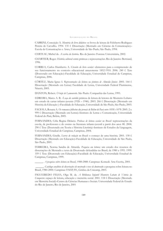 A L F A B E T I Z A Ç Ã O N O B R A S I L
149
CABRINI, Conceição A. Memória do livro didático: os livros de leitura de Felisberto Rodrigues
Pereira de Carvalho. 1994. 135 f. Dissertação (Mestrado em Ciências da Comunicação)–
Escola de Comunicações e Artes, Universidade de São Paulo, São Paulo, 1994.
CERTEAU, Michel de. A escrita da história. Rio de Janeiro: Forense Universitária, 2002.
CHARTIER, Roger. História cultural: entre práticas e representações. Rio de Janeiro: Bertrand,
1996.
CORREA, Carlos Humberto A. Circuito do livro escolar: elementos para a compreensão de
seu funcionamento no contexto educacional amazonense 1852-1910. 2006. 240 f. Tese
(Doutorado em Educação)–Faculdade de Educação, Universidade Estadual de Campinas,
Campinas, 2006.
CÔRTEZ, Maria Ignez I. Representações da leitura na pintura de Almeida Júnior. 2005. 144 f.
Dissertação (Mestrado em Letras) Faculdade de Letras, Universidade Federal Fluminense,
Niterói, 2005.
DANTON, Robert. O beijo de Lamourette. São Paulo: Companhia das Letras, 1995.
EDREIRA, Marco A. B. À caça do sentido: práticas de leitura de leitores de Monteiro Lobato:
um estudo de cartas infanto-juvenis (1926 – 1946). 2003. 266 f. Dissertação (Mestrado em
História da Educação )–Faculdade de Educação, Universidade de São Paulo, São Paulo, 2003.
FACIOLA, Rosana A. Os romances folhetins dos jornais de Belém do Pará entre 1858 e 1870. 2005. 2.v.
999 f. Dissertação (Mestrado em Letras)–Instituto de Letras e Comunicação, Universidade
Federal do Pará, Belém, 2005.
FERNANDES, Célia Regina Delacio. Práticas de leitura escolar no Brasil: representações da
escola, de professores e do ensino na literatura infanto-juvenil a partir dos anos 80. 2004.
290 f. Tese (Doutorado em Teoria e História Literária)–Instituto de Estudos da Linguagem,
Universidade Estadual de Campinas, Campinas, 2004.
FERNANDES, Giselle. Livros de redação no Brasil: o começo de uma história. 2001. 130 f.
Dissertação (Mestrado em Educação)–Faculdade de Educação, Universidade de São Paulo,
São Paulo, 2001.
FERREIRA, Norma Sandra de Almeida. Pesquisa em leitura: um estudo dos resumos de
dissertações de Mestrado e teses de Doutorado defendidas no Brasil, de 1980 a 1995. 1999.
359 f. Tese (Doutorado em Educação)–Faculdade de Educação, Universidade Estadual de
Campinas, Campinas, 1999.
______. A pesquisa sobre leitura no Brasil, 1980-2000. Campinas: Komedi: Arte Escrita, 2001.
______. Catálogo analítico de dissertações de mestrado e teses de doutorado: a pesquisa sobre leitura no
Brasil, 1980-2000. Campinas: FAEP, FE, Gráﬁca da Unicamp, 2003.
FIGUEIREDO FILHA, Olga M. de. A Biblioteca Infantil Monteiro Lobato de Vitória da
Conquista: espaço de leitura, educação e memória social. 2001. 118 f. Dissertação (Mestrado
em Memória Social)–Centro de Ciências Humanas e Sociais. Universidade Federal do Estado
do Rio de Janeiro, Rio de Janeiro, 2001
 