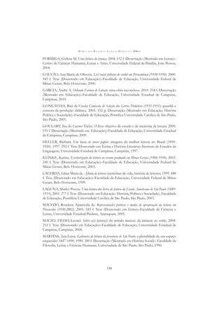 M A R I A D O R O S Á R I O L O N G O M O R T A T T I (ORG.)
150
FORMIGA, Girlene M. Uma leitura da criança. 2004. 132 f. Dissertação (Mestrado em Letras)–
Centro de Ciências Humanas, Letras e Artes, Universidade Federal da Paraíba, João Pessoa,
2004.
GALVÃO, Ana Maria de Oliveira. Ler/ouvir folhetos de cordel em Pernambuco (1930-1950). 2000.
543 f. Tese (Doutorado em Educação)–Faculdade de Educação, Universidade Federal de
Minas Gerais, Belo Horizonte, 2000.
GARCIA, André A. Orlando Furioso de Lobato: uma obra inconclusa. 2010. 254 f. Dissertação
(Mestrado em Educação)–Faculdade de Educação, Universidade Estadual de Campinas,
Campinas, 2010.
GONÇALVES, Rita de Cássia Comissão de Seleção dos Livros Didáticos (1935-1951): guardiã e
censora da produção didática. 2005. 152 p. Dissertação (Mestrado em Educação, História
Política e Sociedade)–Faculdade de Educação, Pontiﬁca Universidade Católica de São Paulo,
São Paulo, 2005.
GOULART, Ilsa do Carmo Vieira. O livro: objetivo de estudo e de memória de leitura. 2009.
191 f. Dissertação (Mestrado em Educação)–Faculdade de Educação, Universidade Estadual
de Campinas, Campinas, 2009.
HELLER, Bárbara. Em busca de novos papéis: imagens da mulher leitora no Brasil (1890-
1920). 1997. 292 f. Tese (Doutorado em Teoria e História Literária)–Instituto de Estudos da
Linguagem, Universidade Estadual de Campinas, Campinas, 1997.
KLINKE, Karina. Escolarização da leitura no ensino graduado em Minas Gerais (1906-1930). 2003.
240 f. Tese (Doutorado em Educação)–Faculdade de Educação, Universidade Federal de
Minas Gerais, Belo Horizonte, 2003.
LACERDA, Lilian Maria de. Álbum de leitura: memórias de vida, história de leitores. 1999. 488
f. Tese (Doutorado em Educação)–Faculdade de Educação, Universidade Federal de Minas
Gerais, Belo Horizonte, 1999.
LAGUNA, Shirley Puccia. Uma leitura dos livros de leitura da Escola Americana de São Paulo (1889-
1933). 2003. 277 f. Tese (Doutorado em Educação: História, Política e Sociedade), Faculdade
de Educação, Pontifícia Universidade Católica de São Paulo, São Paulo, 2003.
MACEDO, Roselene Aparecida de. Representações práticas e modos de apropriação da leitura em
Piracicaba (1930-2002). 2005. 183 f. Tese (Doutorado em Letras)–Faculdade de Ciências e
Letras, Universidade Estadual Paulista, Araraquara, 2005.
MACIEL FILHO, Leonel. Sobre a(s) leitura(s) dos métodos musicais: da mimese ao estilo. 2004.
212 f. Tese (Doutorado em Educação)–Faculdade de Educação, Universidade Estadual de
Campinas, Campinas, 2004.
MARTINS, Ana Luiza. Gabinetes de leitura da província de São Paulo: a pluralidade de um espaço
esquecido: 1847-1890. 1990. 380 f. Dissertação (Mestrado em História Social)– Faculdade de
Filosoﬁa, Letras e Ciências Humanas, Universidade de São Paulo, São Paulo, 1990.
 