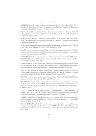 A L F A B E T I Z A Ç Ã O N O B R A S I L
151
MARTINS, Renata P. Estudos introdutórios sobre leitura no Brasil – 1996 a 2000. 2005. 102 f.
Trabalho de Conclusão de Curso (Graduação em Pedagogia)–Faculdade de Educação,
Universidade Estadual de Campinas, Campinas, 2005.
MELO, Orlinda Maria de Fátima Carrijo. A invenção da cidade: leitura e leitores. 2002. 211
f. Tese (Doutorado em Educação)–Faculdade de Educação, Universidade Estadual de
Campinas, Campinas, 2002.
MORAIS, Maria Arisnete Câmara de. Leituras femininas no século XX (1850-1900). 1996.
183 f. Tese (Doutorado em Educação)–Faculdade de Educação, Universidade Estadual de
Campinas, Campinas, 1996.
MORTATTI, Maria do Rosário Longo. Os sentidos da alfabetização: São Paulo - 1876/1994. São
Paulo: Ed. UNESP; Brasília, DF: MEC/INEP/COMPED, 2000.
NUNES, José Horta. A construção dos leitores nos discursos dos viajantes e missionários. 1992. 230
f. Dissertação (Mestrado em Linguística)–Instituto de Estudos da Linguagem, Universidade
Estadual de Campinas, Campinas, 1992.
OLIVEIRA, Cátia R. G. As séries graduadas de leitura na escola primária paulista (1890-1910).
2004. 182 f. Dissertação (Mestrado em Letras)–Faculdade de Ciências e Letras, Universidade
Estadual Paulista, Araraquara, 2004.
PAIVA, Rejane de. Na vida severina o povo construiu vida: o método pedagógico de leitura bíblica
de Carlos Mesters. 2000. 256 f. Dissertação (Mestrado em Ciências da Religião)–Faculdade
de Ciências Sociais, Pontifícia Universidade Católica de São Paulo, São Paulo, 2000.
PAULA, Elaine Baptista de Matos. Memória social e bibliotecas públicas no Brasil. 2000. 202
f. Dissertação (Mestrado em Memória Social)–Centro de Ciências Humanas e Sociais,
Universidade Federal do Estado do Rio de Janeiro, Rio de Janeiro, 2000.
PÉCORA, Alcir. O campo das práticas de leitura, segundo Chartier. In: CHARTIER, Roger
Práticas de leitura. São Paulo: Estação Liberdade, 1996. p. 9-18.
PENIDO, Thaís Nogueira. Um estudo da leitura como temática nos resumos das teses de doutorado e
das dissertações de mestrado no Brasil (2000-2005). 2010. 172 f. Trabalho de Conclusão de Curso
(Graduação em Pedagogia)–Faculdade de Educação, Universidade Estadual de Campinas,
Campinas, 2010.
RAZZINI, Márcia de P. G. O espelho da nação: a “Antologia nacional” e o ensino de português e de
literatura (1838- 1971). 1992. 212 f. Tese (Doutorado Teoria e História Literária)–Instituto de
Estudos da Linguagem, Universidade Estadual de Campinas, Campinas, 1992.
RIBEIRO, Juliana Pontes. Capas de Livros: entre a arte e o artifício. 165 f, Dissertação (Mestrado
em Comunicação Social)–Faculdade de Filosoﬁa e Ciências Humanas – Universidade
Federal de Minas Gerais , 2002.
ROLLEMBERG, Marcello C. Um circo de letras: a editora Brasiliense e as transformações
sociais, culturais e políticas do Brasil nos anos 60. 2005. 121 f. Dissertação (Mestrado em
Comunicação Social)–Escola de Comunicações e Artes, Universidade de São Paulo, São
Paulo, 2005.
 