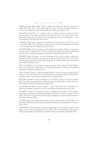 M A R I A D O R O S Á R I O L O N G O M O R T A T T I (ORG.)
152
SALES, Germana M.ria Araújo. Palavra e sedução: uma leitura dos prefácios oitocentistas
(1826-1881). 2003. 201 f. Tese (Doutorado em Teoria e História Literária)–Instituto de
Estudos da Linguagem, Universidade Estadual de Campinas, Campinas, 2003.
SALGADO, Luciana M. A. A biblioteca virtual do estudante brasileiro da Escola do Futuro
da Universidade de São Paulo: um estudo da sua estrutura e dos seus usuários. 2002. 166 f.
Dissertação (Mestrado em Ciência da Comunicação)–Escola de Comunicações e Artes,
Universidade de São Paulo, São Paulo, 2002.
SANTOS, Maria Lygia C. Kopke. Entre louças, pianos, livros e impressos: A Casa Livro Azul
– 1876-1958. 2004. 196 f. Dissertação (Mestrado em Educação)–Faculdade de Educação,
Universidade Estadual de Campinas, Campinas, 2004.
SCHAPOCHNIK, Nelson. Os jardins das delícias: gabinetes literários, bibliotecas e ﬁgurações
da leitura na Corte Imperial. 1999. 181 f. Tese (Doutorado em História Social)– Faculdade de
Filosoﬁa, Letras e Ciências Humanas, Universidade de São Paulo, São Paulo, 1999.
SCHMIDT, Diana Gonçalves. O exercício disciplinado do olhar: livros, leituras e práticas de
formação docente no Instituto de Educação do Distrito Federal (1932-1937). 1995. 230 f.
Tese (Doutorado em História e Filosoﬁa da Educação)–Faculdade de Educação, Universidade
de São Paulo, São Paulo, 1995.
SENA, Yara Máximo de. Uma leitura do relatório do inquérito “Leituras Infantis de Cecília Meireles”.
2010. 166 f. Dissertação (Mestrado em Educação)–Faculdade de Educação, Universidade
Estadual de Campinas, Campinas, 2010.
SILVA, Helen de Castro. A biblioteca da fazenda Pinhal e o universo de leitura na passagem do século
XIX para o século XX. 2002. 128 f. Tese (Doutorado em Linguística Aplicada)–Faculdade de
Ciências e Letras, Universidade Estadual Paulista, Araraquara, 2002.
SILVEIRA, Daniela M. Contos de Machado de Assis: leituras e leitores do Jornal das Famílias.
2005. 211 f. Dissertação (Mestrado em História)–Instituto de Filosoﬁa e Ciências Humanas,
Universidade Estadual de Campinas, Campinas, 2005.
SOCHODOLAK, Hélio. O jovem Nietzsche e a leitura. 2005. 243 f. Tese (Doutorado em
História)–Faculdade de Ciências e Letras, Universidade Estadual Paulista, Assis, 2005.
STEINDEL, Gisela E. Dos espaços da leitura à constituição da instituição de leitura pública –
conformação da biblioteca municipal de Jaraguá do Sul (SC): discursos e percursos (1937-
1983). 2005. 2001 f. Tese (Doutorado Educação)–Faculdade de Educação, Universidade de
São Paulo, São Paulo, 2005.
VALÉRIO, Rosangela Almeida. Propostas para o ensino de leitura na década de 1920. 2003. 121 f.
Dissertação (Mestrado em Educação)–Faculdade de Educação, Universidade São Francisco,
Itatiba, 2003.
VENTURINI, Ioná V. G. História do ensino de Língua Portuguesa nos livros didáticos brasileiros em dois
tempos: a obra de Hermínio Sargentim (1974 e 1999). 2004. 134 f. Dissertação (Mestrado em
Educação)–Faculdade de Educação, Universidade Federal de Uberlândia, Uberlândia, 2004.
 