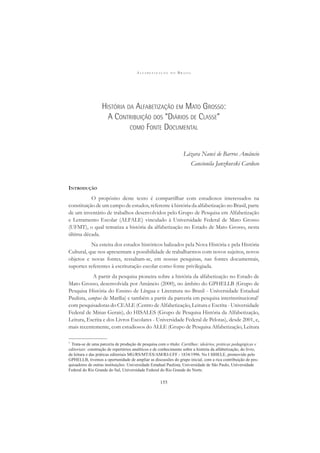 A L F A B E T I Z A Ç Ã O N O B R A S I L
155
HISTÓRIA DA ALFABETIZAÇÃO EM MATO GROSSO:
A CONTRIBUIÇÃO DOS “DIÁRIOS DE CLASSE”
COMO FONTE DOCUMENTAL
Lázara Nanci de Barros Amâncio
Cancionila Janzkovski Cardoso
INTRODUÇÃO
O propósito deste texto é compartilhar com estudiosos interessados na
constituição de um campo de estudos, referente à história da alfabetização no Brasil, parte
de um inventário de trabalhos desenvolvidos pelo Grupo de Pesquisa em Alfabetização
e Letramento Escolar (ALFALE) vinculado à Universidade Federal de Mato Grosso
(UFMT), o qual tematiza a história da alfabetização no Estado de Mato Grosso, nesta
última década.
Na esteira dos estudos históricos balizados pela Nova História e pela História
Cultural, que nos apresentam a possibilidade de trabalharmos com novos sujeitos, novos
objetos e novas fontes, ressaltam-se, em nossas pesquisas, nas fontes documentais,
suportes referentes à escrituração escolar como fonte privilegiada.
A partir da pesquisa pioneira sobre a história da alfabetização no Estado de
Mato Grosso, desenvolvida por Amâncio (2000), no âmbito do GPHELLB (Grupo de
Pesquisa História do Ensino de Língua e Literatura no Brasil - Universidade Estadual
Paulista, campus de Marília) e também a partir da parceria em pesquisa interinstitucional1
com pesquisadoras do CEALE (Centro de Alfabetização, Leitura e Escrita - Universidade
Federal de Minas Gerais), do HISALES (Grupo de Pesquisa História da Alfabetização,
Leitura, Escrita e dos Livros Escolares - Universidade Federal de Pelotas), desde 2001, e,
mais recentemente, com estudiosos do ALLE (Grupo de Pesquisa Alfabetização, Leitura
1
Trata-se de uma parceria de produção de pesquisa com o título: Cartilhas: ideários, práticas pedagógicas e
editoriais: construção de repertórios analíticos e de conhecimento sobre a história da alfabetização, do livro,
da leitura e das práticas editoriais MG/RS/MT/ES/AM/RJ-UFF - 1834/1996. No I SIHELE, promovido pelo
GPHELLB, tivemos a oportunidade de ampliar as discussões do grupo inicial, com a rica contribuição de pes-
quisadores de outras instituições: Universidade Estadual Paulista, Universidade de São Paulo, Universidade
Federal do Rio Grande do Sul, Universidade Federal do Rio Grande do Norte.
 