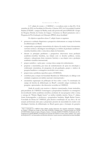 A L F A B E T I Z A Ç Ã O N O B R A S I L
3
A 1ª. edição do evento — I SIHELE — se realizou entre os dias 08 e 10 de
setembro de 2010, na Faculdade de Filosoﬁa e Ciências (FFC) da Universidade Estadual
Paulista (UNESP) – campus de Marília, tendo sido promovido pelo GPHELLB - Grupo
de Pesquisa História do Ensino de Língua e Literatura no Brasil juntamente com o
Programa de Pós-Graduação em Educação (PPGE) dessa faculdade.3
Os objetivos especíﬁcos dessa 1ª. edição foram os seguintes:
• promover a avaliação diagnóstica e prospectiva relativamente ao campo da história
da alfabetização no Brasil;
• compreender as principais características de objetos de estudo, fontes documentais,
vertentes teóricas e abordagens metodológicas, no âmbito da produção acadêmico-
cientíﬁca brasileira sobre o tema dessa edição do Seminário;
• discutir os principais problemas e perspectivas observáveis nessa produção
acadêmico-cientíﬁca brasileira, sua relação com os desaﬁos políticos, sociais,
culturais e educacionais deste momento histórico e sua relação com a produção
acadêmico-cientíﬁca internacional;
• propor caminhos e ações para o avanço desse campo de conhecimento;
• propiciar o intercâmbio, por meio de estabelecimento de ações de articulação e
colaboração sistemáticas, de programas de pós-graduação, grupos e núcleos de
pesquisa brasileiros e estrangeiros envolvidos com o tema ;
• propor tema e problema especíﬁcos para o II SIHELE;
• contribuir para a criação da Sociedade Brasileira de Alfabetização, no diálogo com
entidades congêneres em âmbito nacional e internacional; e
• encaminhar organização de publicação de livro sobre o tema “A constituição do
campo da história da alfabetização no Brasil”, contendo artigos resultantes das
pesquisas apresentadas e das discussões ocorridas no I SIHELE.
Ainda de acordo com motivos e objetivos mencionados, foram instituídos,
pela presidente do I SIHELE: homenagens a pesquisadores brasileiros ou estrangeiros
de reconhecido mérito acadêmico-cientíﬁco, resultante de suas pesquisas sobre o tema;
e outorga do “Prêmio Magda Soares” ao melhor trabalho inscrito. Nessa 1ª. edição,
foram homenageados: a professora e pesquisadora brasileira, Magda Becker Soares,
Convidada de Honra do I SIHELE, pela decisiva contribuição de sua obra e de sua
atuação proﬁssional, tanto para a proposição pioneira da necessidade de estudos com
abordagem histórica da alfabetização no Brasil quanto para a formação de gerações
3
Para a realização do I SIHELE foram obtidos auxílios ﬁnanceiros das seguintes instituições: Fundação
de Amparo à Pesquisa do Estado de São Paulo (FAPESP); Fundação para o Desenvolvimento da UNESP
(FUNDUNESP); Fundo de Apoio à Pesquisa, Ensino e Extensão (FAPEX-FUNDEPE); Pró-Reitoria de Pós-
Graduação da UNESP (PROPG); Pró-Reitoria de Extensão da UNESP. O evento contou, também: com o apoio
da Direção da FFC e de funcionários de diferentes diretorias e seções técnicas e administrativas dessa faculdade.
 