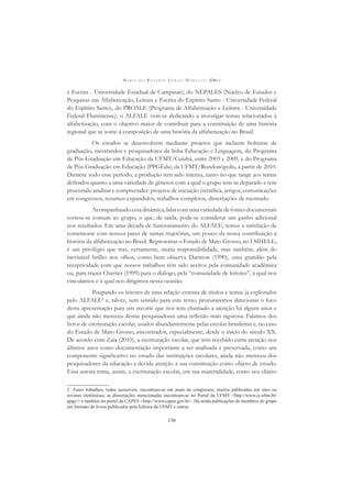 M A R I A D O R O S Á R I O L O N G O M O R T A T T I (ORG.)
156
e Escrita - Universidade Estadual de Campinas), do NEPALES (Núcleo de Estudos e
Pesquisas em Alfabetização, Leitura e Escrita do Espírito Santo - Universidade Federal
do Espírito Santo), do PROALE (Programa de Alfabetização e Leitura - Universidade
Federal Fluminense), o ALFALE vem-se dedicando a investigar temas relacionados à
alfabetização, com o objetivo maior de contribuir para a constituição de uma história
regional que se some à composição de uma história da alfabetização no Brasil.
Os estudos se desenvolvem mediante projetos que incluem bolsistas de
graduação, mestrandos e pesquisadores da linha Educação e Linguagem, do Programa
de Pós-Graduação em Educação da UFMT/Cuiabá, entre 2003 e 2009, e do Programa
de Pós-Graduação em Educação (PPGEdu) da UFMT/Rondonópolis, a partir de 2010.
Durante todo esse período, a produção tem sido intensa, tanto no que tange aos temas
deﬁnidos quanto a uma variedade de gêneros com a qual o grupo tem-se deparado e tem
procurado analisar e compreender: projetos de iniciação cientíﬁca, artigos, comunicações
em congressos, resumos expandidos, trabalhos completos, dissertações de mestrado.
Acompanhandoessadinâmica,lidarcomumavariedadedefontesdocumentais
tornou-se comum ao grupo, o que, de saída, pode-se considerar um ganho adicional
nos resultados. Em uma década de funcionamento do ALFALE, temos a satisfação de
comemorar com nossos pares de tantas trajetórias, um pouco da nossa contribuição à
história da alfabetização no Brasil. Representar o Estado de Mato Grosso, no I SIHELE,
é um privilégio que traz, certamente, muita responsabilidade, mas também, além do
inevitável brilho nos olhos, como bem observa Darnton (1990), uma gratidão pela
receptividade com que nossos trabalhos têm sido aceitos pela comunidade acadêmica
ou, para trazer Chartier (1999) para o diálogo, pela “comunidade de leitores”, à qual nos
vinculamos e à qual nos dirigimos nessa ocasião.
Poupando os leitores de uma relação extensa de títulos e temas já explorados
pelo ALFALE2
e, talvez, sem sentido para este texto, procuraremos direcionar o foco
desta apresentação para um recorte que nos tem chamado a atenção há alguns anos e
que ainda não mereceu destas pesquisadoras uma reﬂexão mais rigorosa. Falamos dos
livros de escrituração escolar, usados abundantemente pelas escolas brasileiras e, no caso
do Estado de Mato Grosso, encontrados, especialmente, desde o início do século XX.
De acordo com Zaia (2010), a escrituração escolar, que tem recebido certa atenção nos
últimos anos como documentação importante a ser analisada e preservada, como um
componente signiﬁcativo no estudo das instituições escolares, ainda não mereceu dos
pesquisadores da educação a devida atenção à sua constituição como objeto de estudo.
Essa autora toma, assim, a escrituração escolar, em sua materialidade, como seu objeto
2 Esses trabalhos, todos acessíveis, encontram-se em anais de congressos, muitos publicados em sites ou
revistas eletrônicas; as dissertações mencionadas encontram-se no Portal da UFMT <http://www.ie.ufmt.br/
ppge/> e também no portal da CAPES <http://www.capes.gov.br>. Há ainda publicações de membros do grupo
em formato de livros publicados pela Editora da UFMT e outras.
 