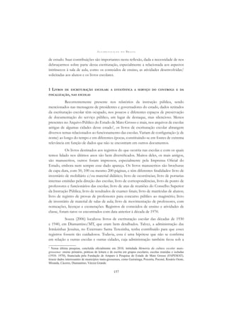 A L F A B E T I Z A Ç Ã O N O B R A S I L
157
de estudo. Suas contribuições são importantes nesta reﬂexão, dada a necessidade de nos
debruçarmos sobre parte dessa escrituração, especialmente a relacionada aos aspectos
intrínsecos à sala de aula, como os conteúdos de ensino, as atividades desenvolvidas/
solicitadas aos alunos e os livros escolares.
1 LIVROS DE ESCRITURAÇÃO ESCOLAR: A ESTATÍSTICA A SERVIÇO DO CONTROLE E DA
FISCALIZAÇÃO, NAS ESCOLAS
Recorrentemente presente nos relatórios da instrução pública, sendo
mencionados nas mensagens de presidentes e governadores do estado, dados retirados
da escrituração escolar têm ocupado, nos poucos e diferentes espaços de preservação
de documentação do serviço público, um lugar de destaque, mas silencioso. Menos
presentes no Arquivo Público do Estado de Mato Grosso e mais, nos arquivos de escolas
antigas de algumas cidades desse estado3
, os livros de escrituração escolar abrangem
diversos temas relacionados ao funcionamento das escolas. Variam de conﬁguração (e de
nome) ao longo do tempo e em diferentes épocas, constituindo-se em fontes de extrema
relevância em função de dados que não se encontram em outros documentos.
Os livros destinados aos registros do que ocorria nas escolas e com os quais
temos lidado nos últimos anos são bem diversiﬁcados. Muitos deles, os mais antigos,
são manuscritos, outros foram impressos, especialmente pela Imprensa Oﬁcial do
Estado, embora nem sempre esse dado apareça. Os livros manuscritos são brochuras
de capa dura, com 50, 100 ou mesmo 200 páginas, e têm diferentes ﬁnalidades: livro de
inventário de mobiliário e/ou material didático; livro de ocorrências; livro de portarias
internas emitidas pela direção das escolas; livro de correspondências, livro de ponto de
professores e funcionários das escolas; livro de atas de reuniões do Conselho Superior
da Instrução Pública; livro de resultados de exames ﬁnais; livro de matrículas de alunos;
livro de registro de provas de professores para concurso público ao magistério; livro
de inventário de material de salas de aula; livro de movimentação de professores, com
nomeações, licenças e exonerações. Registros de conteúdos de ensino e atividades de
classe, foram raros os encontrados com data anterior à década de 1970.
Souza (2006) localizou livros de escrituração escolar das décadas de 1930
e 1940, em Diamantino/MT, que eram bem detalhados. Talvez, a administração das
Irmãzinhas Jesuítas, no Externato Santa Terezinha, tenha contribuído para que esses
registros fossem tão cuidadosos. Todavia, essa é uma hipótese que não se conﬁrma
em relação a outras escolas e outras cidades, cuja administração também ﬁcou sob a
3
Nossa última pesquisa, concluída oﬁcialmente em 2010, intitulada Memória da cultura escolar mato-
grossense: ensino primário, práticas de leitura e de escrita em grupos escolares, escolas reunidas e isoladas
(1910- 1970), ﬁnanciada pela Fundação de Amparo à Pesquisa do Estado de Mato Grosso (FAPEMAT),
trouxe dados interessantes de municípios mato-grossenses, como Guiratinga, Poxoréu, Poconé, Rosário Oeste,
Miranda, Cáceres, Diamantino, Várzea Grande.
 