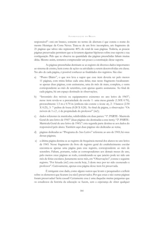 A L F A B E T I Z A Ç Ã O N O B R A S I L
161
responsável”: está em branco, somente no termo de abertura é que consta o nome do
mestre Henrique da Costa Neves. Trata-se de um livro incompleto, um fragmento de
21 páginas que talvez não represente 40% do total de suas páginas. Todavia, as poucas
páginas preservadas permitem que se levantem algumas hipóteses sobre esse suporte e sua
conﬁguração. Pelo que se observa na quantidade das páginas preenchidas faltam muitas
delas. Mesmo assim, tentamos compreender um pouco a constituição desse suporte.
As páginas preenchidas destinam-se ao registro de diversos dados importantes
ao sistema de ensino, bem como de ações ou atividades a serem desenvolvidas em classe.
No alto de cada página, é possível conhecer as ﬁnalidades dos registros. São elas:
a) “Ponto Diário”, o que nos leva a supor que esse item deveria ter pelo menos
11 páginas, com trinta linhas cada uma delas; mas nesse fragmento localizaram-
se apenas duas páginas, com assinaturas, uma do mês de maio, completa, e outra
correspondente ao mês de setembro, com apenas quatro assinaturas. Ao ﬁnal de
cada página, há um espaço destinado às observações;
b) “Inventário dos móveis ou equipamentos existentes no ano letivo de 1943”;
nesse item revela-se a precariedade da escola: 1- uma mesa grande (1.50X 0.70),
provavelmente 1.5 m e 0.70 m (embora não conste o ícone m), 2- 3 bancos (2.50
X 0.25), 3- 7 pedras de lousa (0.28 X 0.20). Ao ﬁnal da página, a observação: “Os
móveis de 1 a 2 , é de propriedade do professor” (sic!);
c) dados referentes às matrículas, subdivididas em duas partes: “1ª. PARTE- Matricula
Geral do ano letivo de 1943” (duas páginas são destinadas a esse item); “2ª. PARTE-
Matricula Geral do ano letivo de 1943;”: esta segunda parte destina-se aos dados do
responsável pelo aluno. Também aqui duas páginas são dedicadas ao tema;
d) páginas dedicadas ao “Programa do Ano Letivo” referente ao ano de 1943; há onze
dessas páginas;
e) a última página destina-se ao registro de frequência mensal dos alunos no ano letivo
de 1943. Nesse fragmento do livro de registro geral do estabelecimento escolar
encontra-se apenas uma página para esse registro, correspondente ao mês de
setembro. Faltam, portanto, todas as correspondentes aos demais meses do ano,
pelo menos onze páginas ao todo, considerando-se que janeiro pode ter sido um
mês de férias escolares. Justamente nesse mês, em “Observações”, consta o seguinte
registro. “Foi feixada (sic!) esta escola hoje, 5 deste mez por ter sido exonerado o
professor”. Curiosamente, apenas essa página desse item foi preservada.
É intrigante esse dado, como alguns outros que levam o pesquisador a reﬂetir
sobre os elementos que ﬁcaram (ou não!) preservados. Por que essas e não outras páginas
foram preservadas? Seria casual? Certamente essa é uma daquelas muitas perguntas que
os estudiosos da história da educação se fazem, sem a esperança de obter qualquer
 