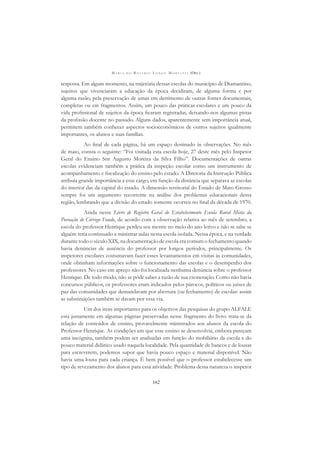 M A R I A D O R O S Á R I O L O N G O M O R T A T T I (ORG.)
162
resposta. Em algum momento, na trajetória dessas escolas do município de Diamantino,
sujeitos que vivenciaram a educação da época decidiram, de alguma forma e por
alguma razão, pela preservação de umas em detrimento de outras fontes documentais,
completas ou em fragmentos. Assim, um pouco das práticas escolares e um pouco da
vida proﬁssional de sujeitos da época ﬁcaram registradas, deixando-nos algumas pistas
da proﬁssão docente no passado. Alguns dados, aparentemente sem importância atual,
permitem também conhecer aspectos socioeconômicos de outros sujeitos igualmente
importantes, os alunos e suas famílias.
Ao ﬁnal de cada página, há um espaço destinado às observações. No mês
de maio, consta o seguinte: “Foi visitada esta escola hoje, 27 deste mês pelo Inspetor
Geral do Ensino Snr Augusto Moreira da Silva Filho”. Documentações de outras
escolas evidenciam também a prática da inspeção escolar como um instrumento de
acompanhamento e ﬁscalização do ensino pelo estado. A Diretoria da Instrução Pública
atribuía grande importância a esse cargo, em função da distância que separava as escolas
do interior das da capital do estado. A dimensão territorial do Estado de Mato Grosso
sempre foi um argumento recorrente na análise dos problemas educacionais dessa
região, lembrando que a divisão do estado somente ocorreu no ﬁnal da década de 1970.
Ainda nesse Livro de Registro Geral do Estabelecimento Escola Rural Mista da
Povoação de Córrego Fundo, de acordo com a observação relativa ao mês de setembro, a
escola do professor Henrique perdeu seu mestre no meio do ano letivo e não se sabe se
alguém teria continuado a ministrar aulas nessa escola isolada. Nessa época, e na verdade
durante todo o século XIX, na documentação de escola era comum o fechamento quando
havia denúncias de ausência do professor por longos períodos, principalmente. Os
inspetores escolares costumavam fazer esses levantamentos em visitas às comunidades,
onde obtinham informações sobre o funcionamento das escolas e o desempenho dos
professores. No caso em apreço não foi localizada nenhuma denúncia sobre o professor
Henrique. De todo modo, não se pôde saber a razão de sua exoneração. Como não havia
concursos públicos, os professores eram indicados pelos párocos, políticos ou juízes de
paz das comunidades que demandavam por abertura (ou fechamento) de escolas: assim
as substituições também se davam por essa via.
Um dos itens importantes para os objetivos das pesquisas do grupo ALFALE
está justamente em algumas páginas preservadas nesse fragmento do livro: trata-se da
relação de conteúdos de ensino, provavelmente ministrados aos alunos da escola do
Professor Henrique. As condições em que esse ensino se desenvolvia, embora pareçam
uma incógnita, também podem ser analisadas em função do mobiliário da escola e do
pouco material didático usado naquela localidade. Pela quantidade de bancos e de lousas
para escreverem, podemos supor que havia pouco espaço e material disponível. Não
havia uma lousa para cada criança. É bem possível que o professor estabelecesse um
tipo de revezamento dos alunos para essa atividade. Problema dessa natureza o inspetor
 
