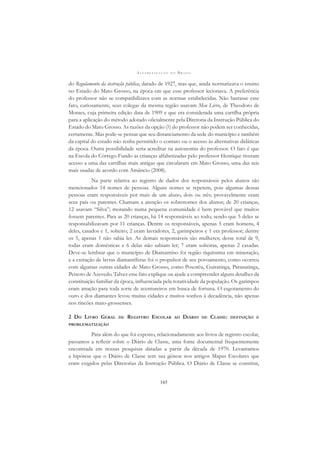A L F A B E T I Z A Ç Ã O N O B R A S I L
165
do Regulamento da instrução pública, datado de 1927, mas que, ainda normatizava o ensino
no Estado do Mato Grosso, na época em que esse professor lecionava. A preferência
do professor não se compatibilizava com as normas estabelecidas. Não bastasse esse
fato, curiosamente, seus colegas da mesma região usavam Meu Livro, de Theodoro de
Moraes, cuja primeira edição data de 1909 e que era considerada uma cartilha própria
para a aplicação do método adotado oﬁcialmente pela Diretoria da Instrução Pública do
Estado do Mato Grosso. As razões da opção (?) do professor não podem ser conhecidas,
certamente. Mas pode-se pensar que seu distanciamento da sede do município e também
da capital do estado não tenha permitido o contato ou o acesso às alternativas didáticas
da época. Outra possibilidade seria acreditar na autonomia do professor. O fato é que
na Escola do Córrego Fundo as crianças alfabetizadas pelo professor Henrique tiveram
acesso a uma das cartilhas mais antigas que circularam em Mato Grosso, uma das seis
mais usadas de acordo com Amâncio (2008).
Na parte relativa ao registro de dados dos responsáveis pelos alunos são
mencionados 14 nomes de pessoas. Alguns nomes se repetem, pois algumas dessas
pessoas eram responsáveis por mais de um aluno, dois ou três; provavelmente eram
seus pais ou parentes. Chamam a atenção os sobrenomes dos alunos; de 20 crianças,
12 usavam “Silva”; morando numa pequena comunidade é bem provável que muitos
fossem parentes. Para as 20 crianças, há 14 responsáveis ao todo, sendo que 5 deles se
responsabilizavam por 11 crianças. Dentre os responsáveis, apenas 5 eram homens, 4
deles, casados e 1, solteiro; 2 eram lavradores, 2, garimpeiros e 1 era professor; dentre
os 5, apenas 1 não sabia ler. As demais responsáveis são mulheres; desse total de 9,
todas eram domésticas e 6 delas não sabiam ler; 7 eram solteiras, apenas 2 casadas.
Deve-se lembrar que o município de Diamantino foi região riquíssima em mineração,
e a extração de lavras diamantíferas foi o propulsor de seu povoamento, como ocorreu
com algumas outras cidades de Mato Grosso, como Poxoréu, Guiratinga, Paranatinga,
Peixoto de Azevedo. Talvez esse fato explique ou ajude a compreender alguns detalhes da
constituição familiar da época, inﬂuenciada pela rotatividade da população. Os garimpos
eram atração para toda sorte de aventureiros em busca de fortuna. O esgotamento do
ouro e dos diamantes levou muitas cidades e muitos sonhos à decadência, não apenas
nos rincões mato-grossenses.
2 DO LIVRO GERAL DE REGISTRO ESCOLAR AO DIÁRIO DE CLASSE: DEFINIÇÃO E
PROBLEMATIZAÇÃO
Para além do que foi exposto, relacionadamente aos livros de registro escolar,
passamos a reﬂetir sobre o Diário de Classe, uma fonte documental frequentemente
encontrada em nossas pesquisas datadas a partir da década de 1970. Levantamos
a hipótese que o Diário de Classe tem sua gênese nos antigos Mapas Escolares que
eram exigidos pelas Diretorias da Instrução Pública. O Diário de Classe se constitui,
 